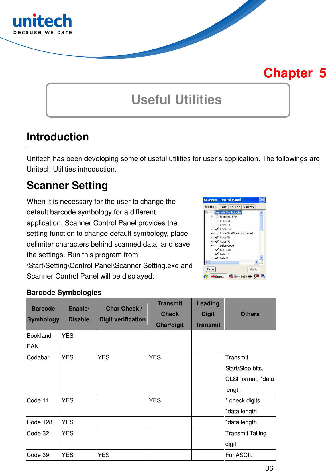  36   Chapter 5 Useful Utilities  Introduction Unitech has been developing some of useful utilities for user’s application. The followings are Unitech Utilities introduction. Scanner Setting When it is necessary for the user to change the default barcode symbology for a different application, Scanner Control Panel provides the setting function to change default symbology, place delimiter characters behind scanned data, and save the settings. Run this program from \Start\Setting\Control Panel\Scanner Setting.exe and Scanner Control Panel will be displayed.   Barcode Symbologies Barcode Symbology Enable/ Disable   Char Check / Digit verification Transmit Check Char/digit Leading Digit Transmit Others Bookland EAN YES         Codabar  YES  YES  YES    Transmit Start/Stop bits, CLSI format, *data length Code 11  YES    YES    * check digits, *data length Code 128  YES        *data length Code 32  YES        Transmit Tailing digit Code 39  YES  YES      For ASCII, 