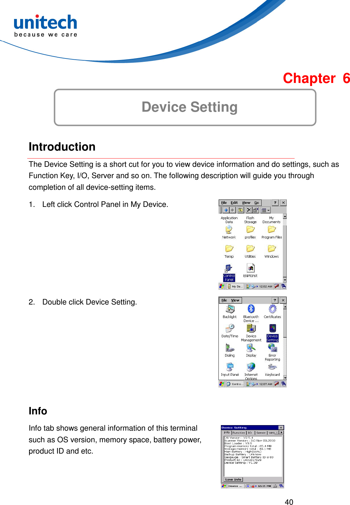  40   Chapter 6 Device Setting  Introduction The Device Setting is a short cut for you to view device information and do settings, such as Function Key, I/O, Server and so on. The following description will guide you through completion of all device-setting items.     1.  Left click Control Panel in My Device.  2.  Double click Device Setting.  Info Info tab shows general information of this terminal such as OS version, memory space, battery power, product ID and etc.  