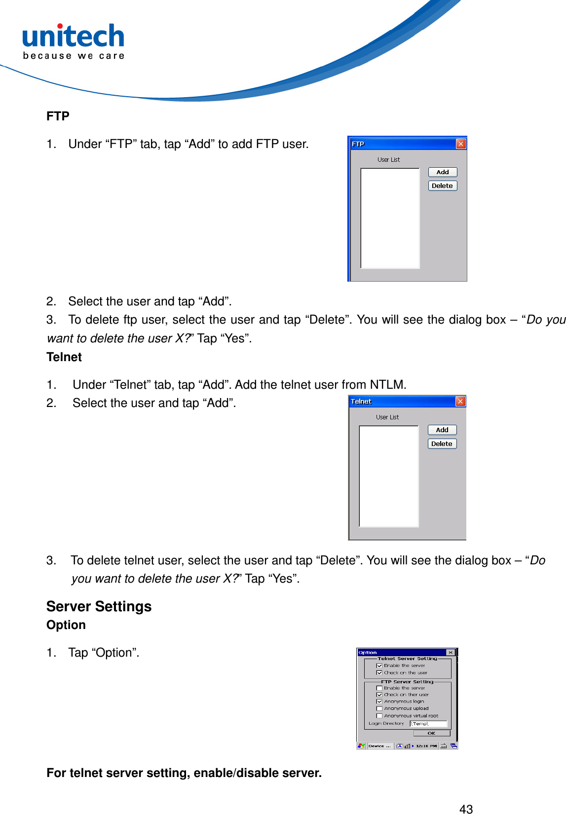 43  FTP 1.  Under “FTP” tab, tap “Add” to add FTP user.  2.  Select the user and tap “Add”. 3.  To delete ftp user, select the user and tap “Delete”. You will see the dialog box – “Do you want to delete the user X?” Tap “Yes”. Telnet 1.  Under “Telnet” tab, tap “Add”. Add the telnet user from NTLM. 2.  Select the user and tap “Add”.  3.  To delete telnet user, select the user and tap “Delete”. You will see the dialog box – “Do you want to delete the user X?” Tap “Yes”. Server Settings Option 1.  Tap “Option”.  For telnet server setting, enable/disable server. 