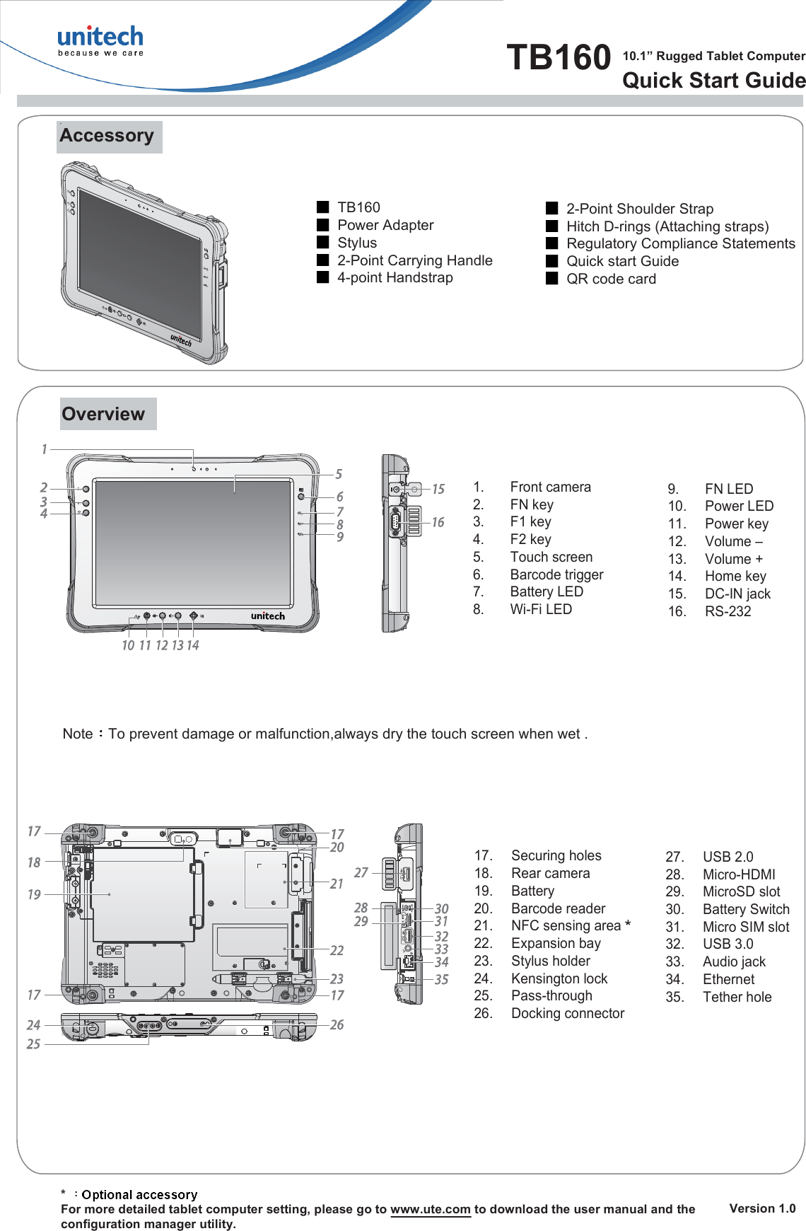 TB160  10.1” Rugged Tablet ComputerQuick Start Guide   Version 1.0AccessoryTB160Power AdapterStylus2-Point Carrying Handle4-point Handstrap      * For more detailed tablet computer setting, please go to www.ute.com to download the user manual and theconfiguration manager utility.Overview1.  Front camera2.  FN key3.  F1 key4.  F2 key5.  Touch screen6.  Barcode trigger7.  Battery LED8.  Wi-Fi LED9.  FN LED10.  Power LED11.  Power key12.  Volume –13.  Volume +14.  Home key15.  DC-IN jack16.  RS-23217.  Securing holes18.  Rear camera19.  Battery 20.  Barcode reader 21.  NFC sensing area22.  Expansion bay23.  Stylus holder24.  Kensington lock25.  Pass-through26.  Docking connector 27.  USB 2.028.  Micro-HDMI29.  MicroSD slot30.  Battery Switch 31.  Micro SIM slot32.  USB 3.033.  Audio jack34.  Ethernet35.  Tether holeNote To prevent damage or malfunction,always dry the touch screen when wet .2-Point Shoulder StrapHitch D-rings (Attaching straps)Regulatory Compliance StatementsQuick start GuideQR code card