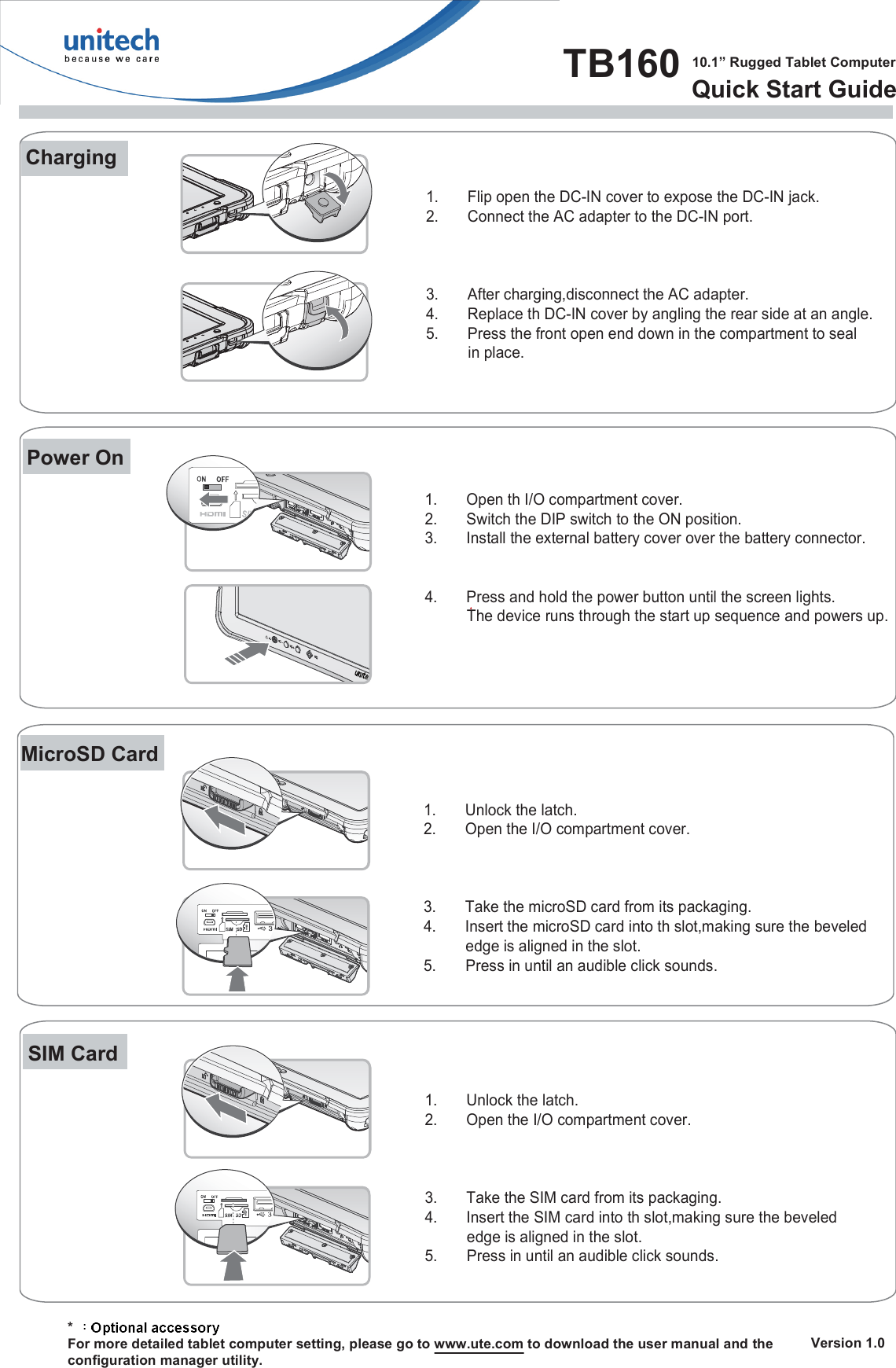 TB160  10.1” Rugged Tablet ComputerQuick Start Guide   Version 1.0Charging      * For more detailed tablet computer setting, please go to www.ute.com to download the user manual and theconfiguration manager utility.Power On1.  Flip open the DC-IN cover to expose the DC-IN jack.2.  Connect the AC adapter to the DC-IN port.3.  After charging,disconnect the AC adapter.4.  Replace th DC-IN cover by angling the rear side at an angle.5.  Press the front open end down in the compartment to seal           in place.MicroSD CardSIM Card1.  Open th I/O compartment cover.2.  Switch the DIP switch to the ON position.3.  Install the external battery cover over the battery connector.4.  Press and hold the power button until the screen lights.          The device runs through the start up sequence and powers up.1.  Unlock the latch.2.  Open the I/O compartment cover.3.  Take the microSD card from its packaging.4.  Insert the microSD card into th slot,making sure the beveled           edge is aligned in the slot.5.       Press in until an audible click sounds.1.  Unlock the latch.2.  Open the I/O compartment cover.3.  Take the SIM card from its packaging.4.  Insert the SIM card into th slot,making sure the beveled           edge is aligned in the slot.5.       Press in until an audible click sounds.