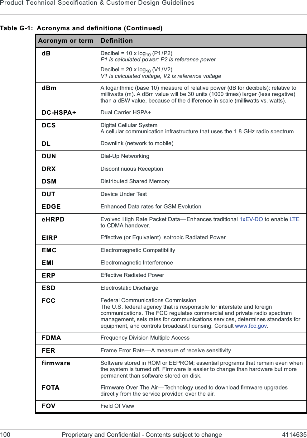 Product Technical Specification &amp; Customer Design Guidelines100 Proprietary and Confidential - Contents subject to change 4114635dB Decibel = 10 x log10 (P1/P2)P1 is calculated power; P2 is reference powerDecibel = 20 x log10 (V1/V2)V1 is calculated voltage, V2 is reference voltagedBm A logarithmic (base 10) measure of relative power (dB for decibels); relative to milliwatts (m). A dBm value will be 30 units (1000 times) larger (less negative) than a dBW value, because of the difference in scale (milliwatts vs. watts).DC-HSPA+ Dual Carrier HSPA+DCS Digital Cellular SystemA cellular communication infrastructure that uses the 1.8 GHz radio spectrum.DL Downlink (network to mobile)DUN Dial-Up NetworkingDRX Discontinuous ReceptionDSM Distributed Shared MemoryDUT Device Under TestEDGE Enhanced Data rates for GSM EvolutioneHRPD Evolved High Rate Packet Data—Enhances traditional 1xEV-DO to enable LTEto CDMA handover.EIRP Effective (or Equivalent) Isotropic Radiated PowerEMC Electromagnetic CompatibilityEMI Electromagnetic InterferenceERP Effective Radiated PowerESD Electrostatic DischargeFCC Federal Communications CommissionThe U.S. federal agency that is responsible for interstate and foreign communications. The FCC regulates commercial and private radio spectrum management, sets rates for communications services, determines standards for equipment, and controls broadcast licensing. Consult www.fcc.gov.FDMA Frequency Division Multiple AccessFER Frame Error Rate—A measure of receive sensitivity.firmware Software stored in ROM or EEPROM; essential programs that remain even when the system is turned off. Firmware is easier to change than hardware but more permanent than software stored on disk.FOTA Firmware Over The Air—Technology used to download firmware upgrades directly from the service provider, over the air.FOV Field Of ViewTable G-1:  Acronyms and definitions (Continued)Acronym or term Definition