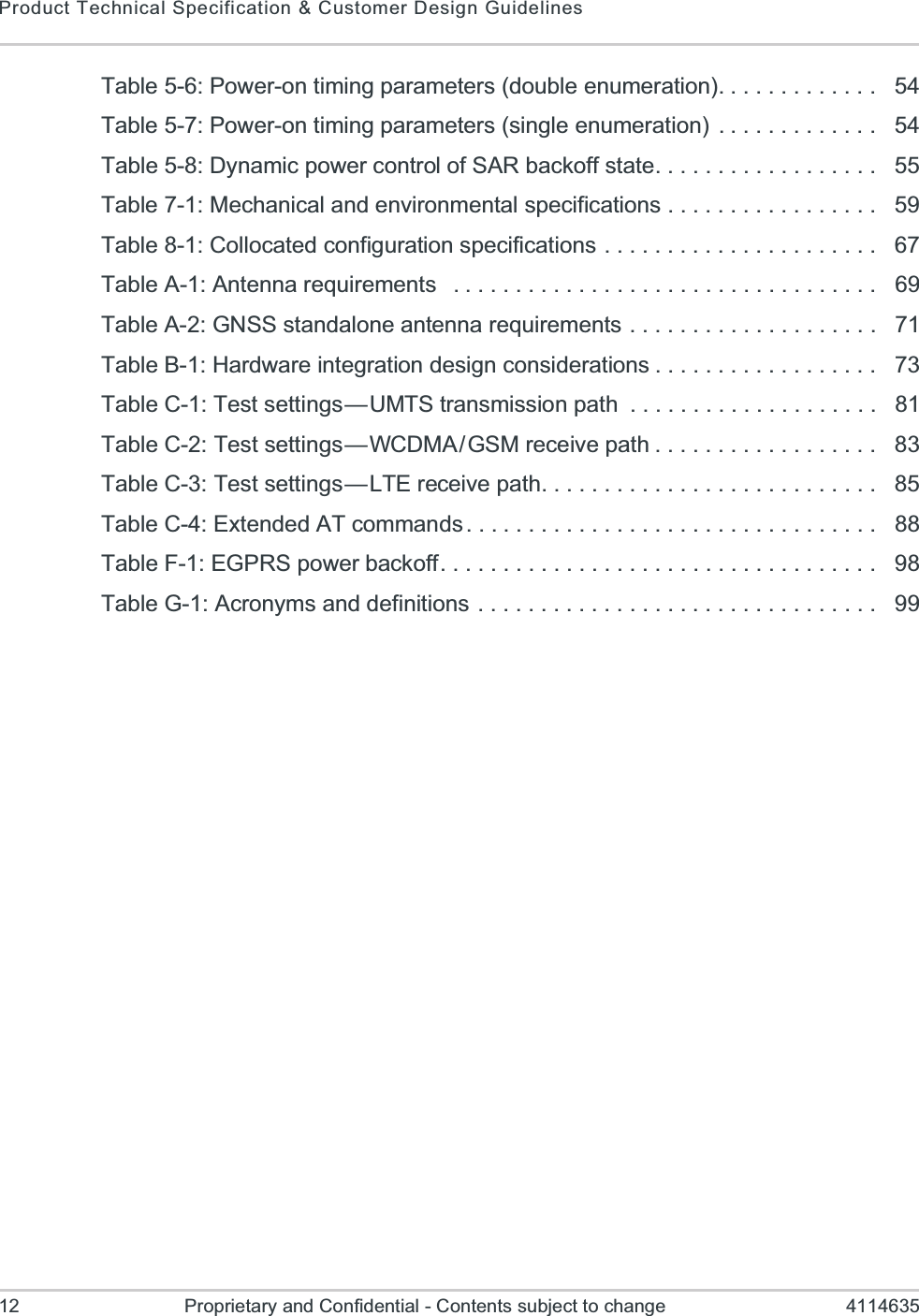 Product Technical Specification &amp; Customer Design Guidelines12 Proprietary and Confidential - Contents subject to change 4114635Table 5-6: Power-on timing parameters (double enumeration). . . . . . . . . . . . .   54Table 5-7: Power-on timing parameters (single enumeration)  . . . . . . . . . . . . .   54Table 5-8: Dynamic power control of SAR backoff state. . . . . . . . . . . . . . . . . .   55Table 7-1: Mechanical and environmental specifications . . . . . . . . . . . . . . . . .   59Table 8-1: Collocated configuration specifications . . . . . . . . . . . . . . . . . . . . . .   67Table A-1: Antenna requirements   . . . . . . . . . . . . . . . . . . . . . . . . . . . . . . . . . .   69Table A-2: GNSS standalone antenna requirements . . . . . . . . . . . . . . . . . . . .   71Table B-1: Hardware integration design considerations . . . . . . . . . . . . . . . . . .   73Table C-1: Test settings — UMTS transmission path  . . . . . . . . . . . . . . . . . . . .   81Table C-2: Test settings — WCDMA / GSM receive path . . . . . . . . . . . . . . . . . .   83Table C-3: Test settings — LTE receive path. . . . . . . . . . . . . . . . . . . . . . . . . . .   85Table C-4: Extended AT commands . . . . . . . . . . . . . . . . . . . . . . . . . . . . . . . . .   88Table F-1: EGPRS power backoff. . . . . . . . . . . . . . . . . . . . . . . . . . . . . . . . . . .   98Table G-1: Acronyms and definitions  . . . . . . . . . . . . . . . . . . . . . . . . . . . . . . . .   99