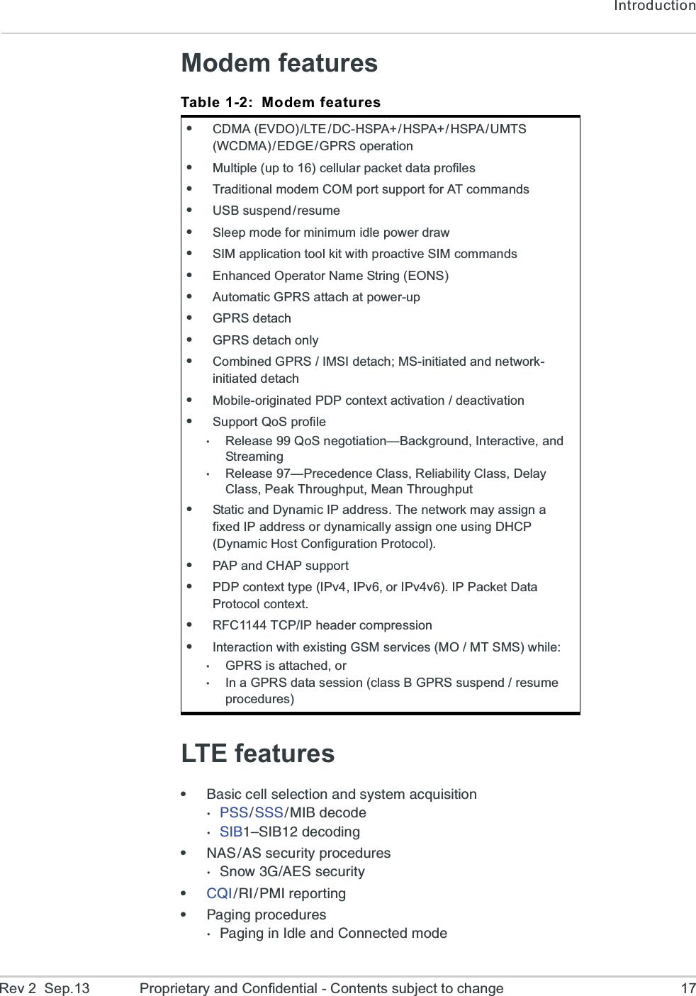 IntroductionRev 2  Sep.13 Proprietary and Confidential - Contents subject to change 17Modem featuresLTE featurese&amp;EWMGGIPPWIPIGXMSRERHW]WXIQEGUYMWMXMSR477 777 1 - &amp;  H I G S H I7-&amp;z7-&amp;HIGSHMRKe2%7%7WIGYVMX]TVSGIHYVIW7RS[+%)7WIGYVMX]e&apos;5-6-41-VITSVXMRKe4EKMRKTVSGIHYVIW4EKMRKMR-HPIERH&apos;SRRIGXIHQSHITable 1-2: Modem featureseCDMA  (EVDO) /LTE / DC-HSPA+ / HSPA+ / HSPA / UMTS (WCDMA) / EDGE / GPRS  operation eMultiple (up to 16) cellular packet data profileseTraditional modem COM port support for AT commandseUSB  suspend / resu meeSleep mode for minimum idle power draweSIM application tool kit with proactive SIM commandseEnhanced Operator Name String (EONS)eAutomatic GPRS attach at power-upeGPRS detacheGPRS detach onlyeCombined GPRS / IMSI detach; MS-initiated and network-initiated detacheMobile-originated PDP context activation / deactivationeSupport QoS profileRelease 99 QoS negotiation—Background, Interactive, and StreamingRelease 97—Precedence Class, Reliability Class, Delay Class, Peak Throughput, Mean ThroughputeStatic and Dynamic IP address. The network may assign a fixed IP address or dynamically assign one using DHCP (Dynamic Host Configuration Protocol).ePAP and CHAP supportePDP context type (IPv4, IPv6, or IPv4v6). IP Packet Data Protocol context.eRFC1144 TCP/IP header compressioneInteraction with existing GSM services (MO / MT SMS) while:GPRS is attached, orIn a GPRS data session (class B GPRS suspend / resume procedures) 