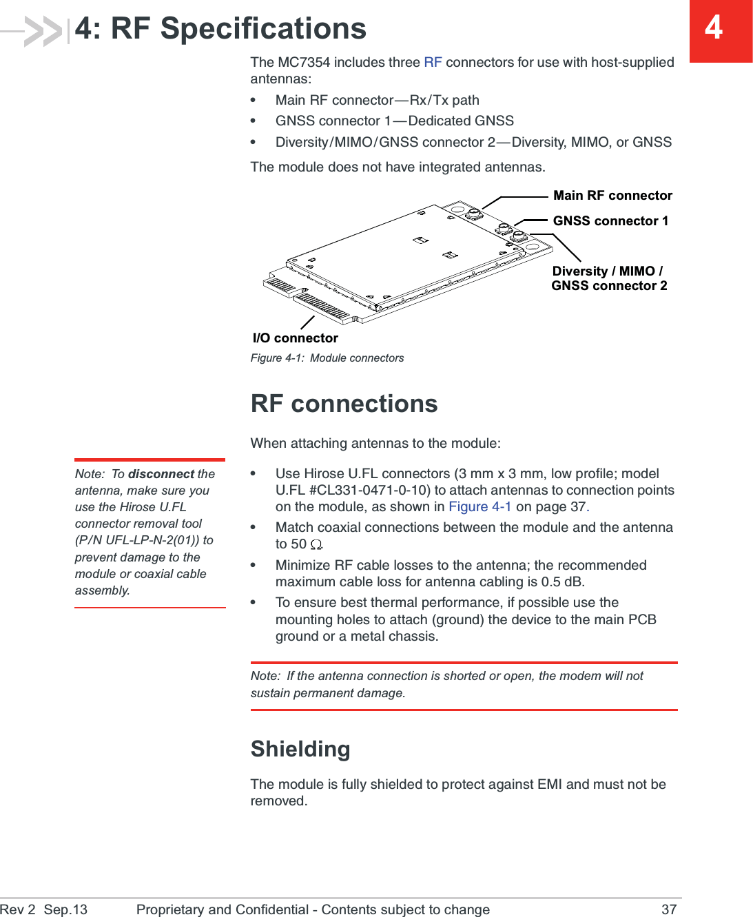 Rev 2  Sep.13 Proprietary and Confidential - Contents subject to change 3744: RF Specifications8LI1&apos;MRGPYHIWXLVII6*GSRRIGXSVWJSVYWI[MXLLSWXWYTTPMIHERXIRREWe1EMR6*GSRRIGXSV{6\8\TEXLe+277GSRRIGXSV{(IHMGEXIH+277e(MZIVWMX]1-13+277GSRRIGXSV{(MZIVWMX]1-13SV+2778LIQSHYPIHSIWRSXLEZIMRXIKVEXIHERXIRREWFigure 4-1: Module connectorsRF connections;LIREXXEGLMRKERXIRREWXSXLIQSHYPINote: To disconnect the antenna, make sure you use the Hirose U.FL connector removal tool(P/N UFL-LP-N-2(01)) to prevent damage to the module or coaxial cable assembly.e9WI,MVSWI9*0GSRRIGXSVWQQ\QQPS[TVSJMPIQSHIP9*0&apos;0XSEXXEGLERXIRREWXSGSRRIGXMSRTSMRXWSRXLIQSHYPIEWWLS[RMR*MKYVISRTEKIe1EXGLGSE\MEPGSRRIGXMSRWFIX[IIRXLIQSHYPIERHXLIERXIRREXS e1MRMQM^I6*GEFPIPSWWIWXSXLIERXIRREXLIVIGSQQIRHIHQE\MQYQGEFPIPSWWJSVERXIRREGEFPMRKMWH&amp;e8SIRWYVIFIWXXLIVQEPTIVJSVQERGIMJTSWWMFPIYWIXLIQSYRXMRKLSPIWXSEXXEGLKVSYRHXLIHIZMGIXSXLIQEMR4&apos;&amp;KVSYRHSVEQIXEPGLEWWMWNote: If the antenna connection is shorted or open, the modem will not sustain permanent damage.Shielding8LIQSHYPIMWJYPP]WLMIPHIHXSTVSXIGXEKEMRWX)1-ERHQYWXRSXFIVIQSZIHI/O connectorMain RF connectorGNSS connector 1Diversity / MIMO /GNSS connector 2