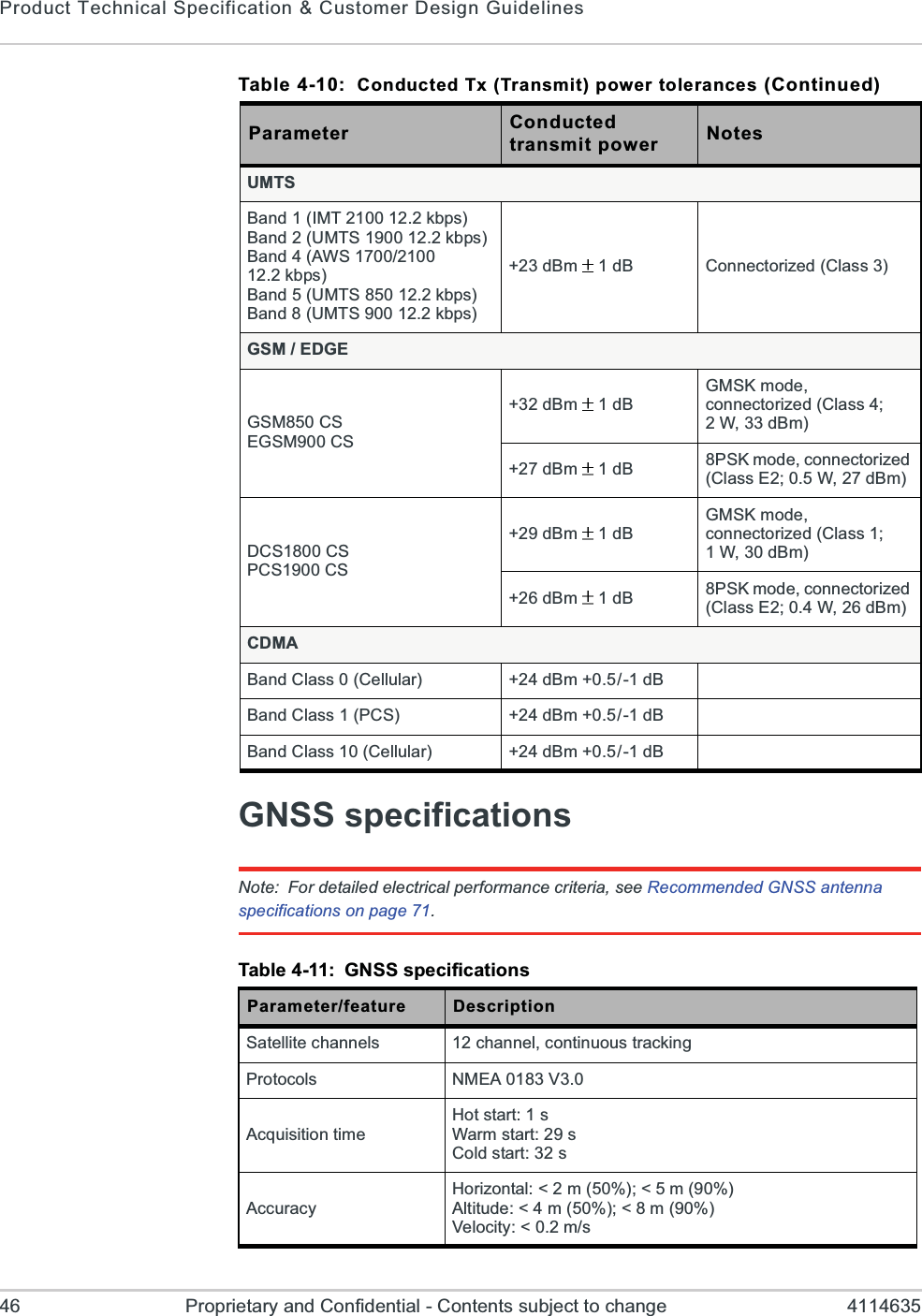 Product Technical Specification &amp; Customer Design Guidelines46 Proprietary and Confidential - Contents subject to change 4114635GNSS specificationsNote: For detailed electrical performance criteria, see Recommended GNSS antenna specifications on page 71.UMTSBand 1 (IMT 2100 12.2 kbps)Band 2 (UMTS 1900 12.2 kbps)Band 4 (AWS 1700/2100 12.2 kbps)Band 5 (UMTS 850 12.2 kbps)Band 8 (UMTS 900 12.2 kbps)+23 dBm  1dB Connectorized (Class 3)GSM / EDGEGSM850 CSEGSM900 CS+32 dBm  1dBGMSK mode, connectorized (Class 4; 2 W, 33 dBm)+27 dBm  1dB 8PSK mode, connectorized (Class E2; 0.5 W, 27 dBm)DCS1800 CSPCS1900 CS+29 dBm  1dBGMSK mode, connectorized (Class 1; 1 W, 30 dBm)+26 dBm  1dB 8PSK mode, connectorized (Class E2; 0.4 W, 26 dBm)CDMABand Class 0 (Cellular) +24 dBm +0.5/-1 dBBand Class 1 (PCS) +24 dBm +0.5/-1 dBBand Class 10 (Cellular) +24 dBm +0.5/-1 dBTable 4-11: GNSS specificationsParameter/feature DescriptionSatellite channels 12 channel, continuous trackingProtocols NMEA 0183 V3.0Acquisition timeHot start: 1 sWarm start: 29 sCold start: 32 sAccuracyHorizontal: &lt; 2 m (50%); &lt; 5 m (90%)Altitude: &lt; 4 m (50%); &lt; 8 m (90%)Velocity: &lt; 0.2 m/sTable 4-10:  Conducted Tx (Transmit) power tolerances (Continued)Parameter Conductedtransmit power Notes