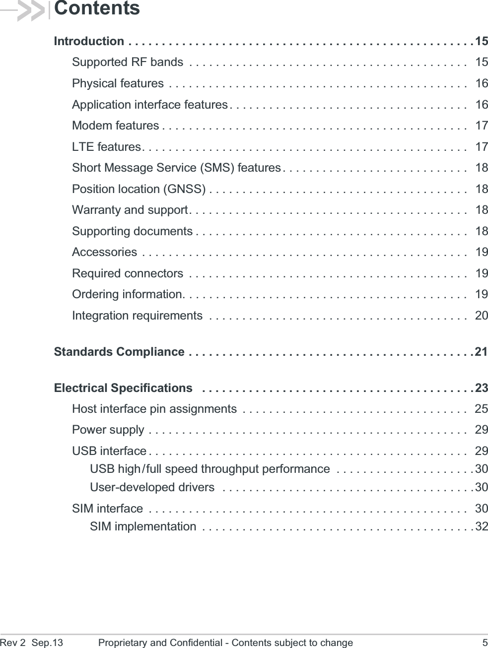 Rev 2  Sep.13 Proprietary and Confidential - Contents subject to change 5ContentsIntroduction . . . . . . . . . . . . . . . . . . . . . . . . . . . . . . . . . . . . . . . . . . . . . . . . . . . .15Supported RF bands  . . . . . . . . . . . . . . . . . . . . . . . . . . . . . . . . . . . . . . . . . .  15Physical features  . . . . . . . . . . . . . . . . . . . . . . . . . . . . . . . . . . . . . . . . . . . . .  16Application interface features. . . . . . . . . . . . . . . . . . . . . . . . . . . . . . . . . . . .  16Modem features . . . . . . . . . . . . . . . . . . . . . . . . . . . . . . . . . . . . . . . . . . . . . .  17LTE features. . . . . . . . . . . . . . . . . . . . . . . . . . . . . . . . . . . . . . . . . . . . . . . . .  17Short Message Service (SMS) features . . . . . . . . . . . . . . . . . . . . . . . . . . . .  18Position location (GNSS) . . . . . . . . . . . . . . . . . . . . . . . . . . . . . . . . . . . . . . .  18Warranty and support. . . . . . . . . . . . . . . . . . . . . . . . . . . . . . . . . . . . . . . . . .  18Supporting documents . . . . . . . . . . . . . . . . . . . . . . . . . . . . . . . . . . . . . . . . .  18Accessories . . . . . . . . . . . . . . . . . . . . . . . . . . . . . . . . . . . . . . . . . . . . . . . . .  19Required connectors  . . . . . . . . . . . . . . . . . . . . . . . . . . . . . . . . . . . . . . . . . .  19Ordering information. . . . . . . . . . . . . . . . . . . . . . . . . . . . . . . . . . . . . . . . . . .  19Integration requirements  . . . . . . . . . . . . . . . . . . . . . . . . . . . . . . . . . . . . . . .  20Standards Compliance . . . . . . . . . . . . . . . . . . . . . . . . . . . . . . . . . . . . . . . . . . .21Electrical Specifications   . . . . . . . . . . . . . . . . . . . . . . . . . . . . . . . . . . . . . . . . . 23Host interface pin assignments  . . . . . . . . . . . . . . . . . . . . . . . . . . . . . . . . . .  25Power supply . . . . . . . . . . . . . . . . . . . . . . . . . . . . . . . . . . . . . . . . . . . . . . . .  29USB interface . . . . . . . . . . . . . . . . . . . . . . . . . . . . . . . . . . . . . . . . . . . . . . . .  29USB high/full speed throughput performance  . . . . . . . . . . . . . . . . . . . . .30User-developed drivers  . . . . . . . . . . . . . . . . . . . . . . . . . . . . . . . . . . . . . .30SIM interface  . . . . . . . . . . . . . . . . . . . . . . . . . . . . . . . . . . . . . . . . . . . . . . . .   30SIM implementation  . . . . . . . . . . . . . . . . . . . . . . . . . . . . . . . . . . . . . . . . .32