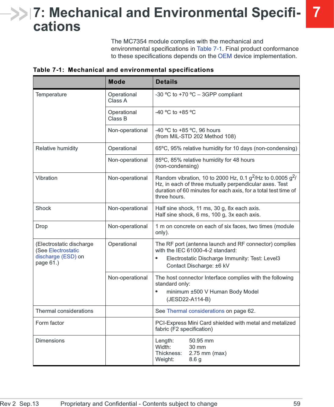 Rev 2  Sep.13 Proprietary and Confidential - Contents subject to change 5977: Mechanical and Environmental Specifi-cations8LI1&apos;QSHYPIGSQTPMIW[MXLXLIQIGLERMGEPERHIRZMVSRQIRXEPWTIGMJMGEXMSRWMR8E FP I   *MREPTVSHYGXGSRJSVQERGIXSXLIWIWTIGMJMGEXMSRWHITIRHWSRXLI3)1HIZMGIMQTPIQIRXEXMSRTable 7-1: Mechanical and environmental specificationsMode DetailsTemperature Operational Class A-30 ºC to +70 ºC – 3GPP compliantOperational Class B-40 ºC to +85 ºCNon-operational -40 ºC to +85 ºC, 96 hours (from MIL-STD 202 Method 108)Relative humidity Operational 65ºC, 95% relative humidity for 10 days (non-condensing)Non-operational 85ºC, 85% relative humidity for 48 hours (non-condensing)Vibration Non-operational Random vibration, 10 to 2000 Hz, 0.1 g2/Hz to 0.0005 g2/Hz, in each of three mutually perpendicular axes. Test duration of 60 minutes for each axis, for a total test time of three hours.Shock Non-operational Half sine shock, 11 ms, 30 g, 8x each axis.Half sine shock, 6 ms, 100 g, 3x each axis.Drop Non-operational 1 m on concrete on each of six faces, two times (module only).(Electrostatic discharge (See Electrostatic discharge (ESD) on page 61.)Operational The RF port (antenna launch and RF connector) complies with the IEC 61000-4-2 standard:eElectrostatic Discharge Immunity: Test: Level3Contact Discharge: ±6 kVNon-operational The host connector Interface complies with the following standard only:eminimum ±500 V Human Body Model (JESD22-A114-B)Thermal considerations See Thermal considerations on page 62.Form factor PCI-Express Mini Card shielded with metal and metalized fabric (F2 specification)Dimensions Length: 50.95 mmWidth: 30 mmThickness: 2.75 mm (max)Weight: 8.6 g