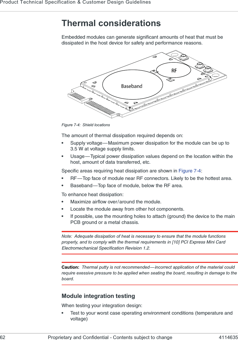 Product Technical Specification &amp; Customer Design Guidelines62 Proprietary and Confidential - Contents subject to change 4114635Thermal considerations)QFIHHIHQSHYPIWGERKIRIVEXIWMKRMJMGERXEQSYRXWSJLIEXXLEXQYWXFIHMWWMTEXIHMRXLILSWXHIZMGIJSVWEJIX]ERHTIVJSVQERGIVIEWSRWFigure 7-4: Shield locations8LIEQSYRXSJXLIVQEPHMWWMTEXMSRVIUYMVIHHITIRHWSRe7YTTP]ZSPXEKI{1E\MQYQTS[IVHMWWMTEXMSRJSVXLIQSHYPIGERFIYTXS;EXZSPXEKIWYTTP]PMQMXWe9WEKI{8]TMGEPTS[IVHMWWMTEXMSRZEPYIWHITIRHSRXLIPSGEXMSR[MXLMRXLILSWXEQSYRXSJHEXEXVERWJIVVIHIXG7TIGMJMGEVIEWVIUYMVMRKLIEXHMWWMTEXMSREVIWLS[RMR*MKYVIe6*{8STJEGISJQSHYPIRIEV6*GSRRIGXSVW0MOIP]XSFIXLILSXXIWXEVIEe&amp;EWIFERH{8STJEGISJQSHYPIFIPS[XLI6*EVIE8SIRLERGILIEXHMWWMTEXMSRe1E\MQM^IEMVJPS[SZIVEVSYRHXLIQSHYPIe0SGEXIXLIQSHYPIE[E]JVSQSXLIVLSXGSQTSRIRXWe-JTSWWMFPIYWIXLIQSYRXMRKLSPIWXSEXXEGLKVSYRHXLIHIZMGIXSXLIQEMR4&apos;&amp;KVSYRHSVEQIXEPGLEWWMWNote: Adequate dissipation of heat is necessary to ensure that the module functions properly, and to comply with the thermal requirements in ?A4&apos;-)\TVIWW1MRM&apos;EVH)PIGXVSQIGLERMGEP7TIGMJMGEXMSR6IZMWMSR.Caution: Thermal putty is not recommended—incorrect application of the material could require exessive pressure to be applied when seating the board, resulting in damage to the board.Module integration testing;LIRXIWXMRK]SYVMRXIKVEXMSRHIWMKRe8IWXXS]SYV[SVWXGEWISTIVEXMRKIRZMVSRQIRXGSRHMXMSRWXIQTIVEXYVIERHZSPXEKI