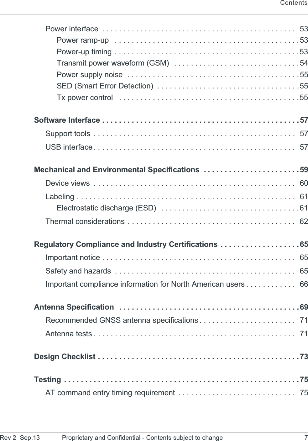 ContentsRev 2  Sep.13 Proprietary and Confidential - Contents subject to change 7Power interface  . . . . . . . . . . . . . . . . . . . . . . . . . . . . . . . . . . . . . . . . . . . . . .  53Power ramp-up   . . . . . . . . . . . . . . . . . . . . . . . . . . . . . . . . . . . . . . . . . . . .53Power-up timing . . . . . . . . . . . . . . . . . . . . . . . . . . . . . . . . . . . . . . . . . . . .53Transmit power waveform (GSM)  . . . . . . . . . . . . . . . . . . . . . . . . . . . . . .54Power supply noise  . . . . . . . . . . . . . . . . . . . . . . . . . . . . . . . . . . . . . . . . . 55SED (Smart Error Detection)  . . . . . . . . . . . . . . . . . . . . . . . . . . . . . . . . . .55Tx power control   . . . . . . . . . . . . . . . . . . . . . . . . . . . . . . . . . . . . . . . . . . .55Software Interface . . . . . . . . . . . . . . . . . . . . . . . . . . . . . . . . . . . . . . . . . . . . . . . 57Support tools  . . . . . . . . . . . . . . . . . . . . . . . . . . . . . . . . . . . . . . . . . . . . . . . .  57USB interface . . . . . . . . . . . . . . . . . . . . . . . . . . . . . . . . . . . . . . . . . . . . . . . .  57Mechanical and Environmental Specifications  . . . . . . . . . . . . . . . . . . . . . . .59Device views  . . . . . . . . . . . . . . . . . . . . . . . . . . . . . . . . . . . . . . . . . . . . . . . .   60Labeling . . . . . . . . . . . . . . . . . . . . . . . . . . . . . . . . . . . . . . . . . . . . . . . . . . . .  61Electrostatic discharge (ESD)   . . . . . . . . . . . . . . . . . . . . . . . . . . . . . . . . .61Thermal considerations . . . . . . . . . . . . . . . . . . . . . . . . . . . . . . . . . . . . . . . .  62Regulatory Compliance and Industry Certifications . . . . . . . . . . . . . . . . . . .65Important notice . . . . . . . . . . . . . . . . . . . . . . . . . . . . . . . . . . . . . . . . . . . . . .  65Safety and hazards  . . . . . . . . . . . . . . . . . . . . . . . . . . . . . . . . . . . . . . . . . . .  65Important compliance information for North American users . . . . . . . . . . . .  66Antenna Specification   . . . . . . . . . . . . . . . . . . . . . . . . . . . . . . . . . . . . . . . . . . .69Recommended GNSS antenna specifications . . . . . . . . . . . . . . . . . . . . . . .  71Antenna tests . . . . . . . . . . . . . . . . . . . . . . . . . . . . . . . . . . . . . . . . . . . . . . . .  71Design Checklist . . . . . . . . . . . . . . . . . . . . . . . . . . . . . . . . . . . . . . . . . . . . . . . .73Testing  . . . . . . . . . . . . . . . . . . . . . . . . . . . . . . . . . . . . . . . . . . . . . . . . . . . . . . . .75AT command entry timing requirement  . . . . . . . . . . . . . . . . . . . . . . . . . . . .  75