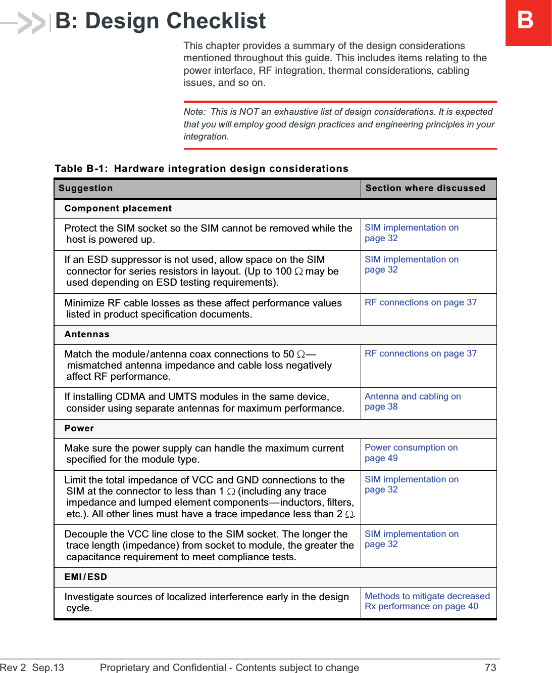 BRev 2  Sep.13 Proprietary and Confidential - Contents subject to change 73B: Design Checklist8LMWGLETXIVTVSZMHIWEWYQQEV]SJXLIHIWMKRGSRWMHIVEXMSRWQIRXMSRIHXLVSYKLSYXXLMWKYMHI8LMWMRGPYHIWMXIQWVIPEXMRKXSXLITS[IVMRXIVJEGI6*MRXIKVEXMSRXLIVQEPGSRWMHIVEXMSRWGEFPMRKMWWYIWERHWSSRNote: This is NOT an exhaustive list of design considerations. It is expected that you will employ good design practices and engineering principles in your integration.Table B-1: Hardware integration design considerationsSuggestion Section where discussedComponent placementProtect the SIM socket so the SIM cannot be removed while the host is powered up.SIM implementation on page 32If an ESD suppressor is not used, allow space on the SIM connector for series resistors in layout. (Up to 100  may be used depending on ESD testing requirements).SIM implementation on page 32Minimize RF cable losses as these affect performance values listed in product specification documents.RF connections on page 37AntennasMatch the module/antenna coax connections to 50 —mismatched antenna impedance and cable loss negatively affect RF performance.RF connections on page 37If installing CDMA and UMTS modules in the same device, consider using separate antennas for maximum performance.Antenna and cabling on page 38PowerMake sure the power supply can handle the maximum current specified for the module type.Power consumption on page 49Limit the total impedance of VCC and GND connections to the SIM at the connector to less than 1  (including any trace impedance and lumped element components—inductors, filters, etc.). All other lines must have a trace impedance less than 2 .SIM implementation on page 32Decouple the VCC line close to the SIM socket. The longer the trace length (impedance) from socket to module, the greater the capacitance requirement to meet compliance tests.SIM implementation on page 32EMI / ESDInvestigate sources of localized interference early in the design cycle.Methods to mitigate decreased Rx performance on page 40