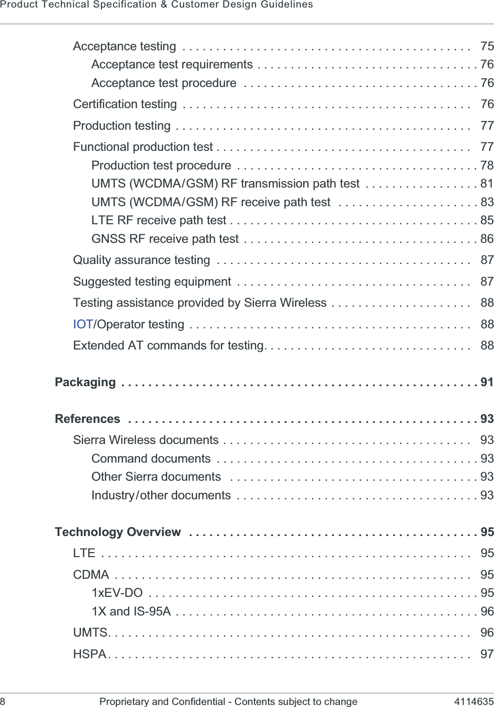 Product Technical Specification &amp; Customer Design Guidelines8 Proprietary and Confidential - Contents subject to change 4114635Acceptance testing  . . . . . . . . . . . . . . . . . . . . . . . . . . . . . . . . . . . . . . . . . . .   75Acceptance test requirements . . . . . . . . . . . . . . . . . . . . . . . . . . . . . . . . . 76Acceptance test procedure  . . . . . . . . . . . . . . . . . . . . . . . . . . . . . . . . . . . 76Certification testing  . . . . . . . . . . . . . . . . . . . . . . . . . . . . . . . . . . . . . . . . . . .   76Production testing . . . . . . . . . . . . . . . . . . . . . . . . . . . . . . . . . . . . . . . . . . . .   77Functional production test . . . . . . . . . . . . . . . . . . . . . . . . . . . . . . . . . . . . . .   77Production test procedure  . . . . . . . . . . . . . . . . . . . . . . . . . . . . . . . . . . . . 78UMTS (WCDMA/GSM) RF transmission path test  . . . . . . . . . . . . . . . . . 81UMTS (WCDMA/GSM) RF receive path test  . . . . . . . . . . . . . . . . . . . . . 83LTE RF receive path test . . . . . . . . . . . . . . . . . . . . . . . . . . . . . . . . . . . . . 85GNSS RF receive path test . . . . . . . . . . . . . . . . . . . . . . . . . . . . . . . . . . . 86Quality assurance testing  . . . . . . . . . . . . . . . . . . . . . . . . . . . . . . . . . . . . . .   87Suggested testing equipment  . . . . . . . . . . . . . . . . . . . . . . . . . . . . . . . . . . .   87Testing assistance provided by Sierra Wireless  . . . . . . . . . . . . . . . . . . . . .   88IOT/Operator testing  . . . . . . . . . . . . . . . . . . . . . . . . . . . . . . . . . . . . . . . . . .   88Extended AT commands for testing. . . . . . . . . . . . . . . . . . . . . . . . . . . . . . .   88Packaging  . . . . . . . . . . . . . . . . . . . . . . . . . . . . . . . . . . . . . . . . . . . . . . . . . . . . . 91References  . . . . . . . . . . . . . . . . . . . . . . . . . . . . . . . . . . . . . . . . . . . . . . . . . . . . 93Sierra Wireless documents . . . . . . . . . . . . . . . . . . . . . . . . . . . . . . . . . . . . .   93Command documents  . . . . . . . . . . . . . . . . . . . . . . . . . . . . . . . . . . . . . . . 93Other Sierra documents   . . . . . . . . . . . . . . . . . . . . . . . . . . . . . . . . . . . . . 93Industry/other documents  . . . . . . . . . . . . . . . . . . . . . . . . . . . . . . . . . . . . 93Technology Overview   . . . . . . . . . . . . . . . . . . . . . . . . . . . . . . . . . . . . . . . . . . . 95LTE  . . . . . . . . . . . . . . . . . . . . . . . . . . . . . . . . . . . . . . . . . . . . . . . . . . . . . . .   95CDMA  . . . . . . . . . . . . . . . . . . . . . . . . . . . . . . . . . . . . . . . . . . . . . . . . . . . . .   951xEV-DO  . . . . . . . . . . . . . . . . . . . . . . . . . . . . . . . . . . . . . . . . . . . . . . . . . 951X and IS-95A . . . . . . . . . . . . . . . . . . . . . . . . . . . . . . . . . . . . . . . . . . . . . 96UMTS. . . . . . . . . . . . . . . . . . . . . . . . . . . . . . . . . . . . . . . . . . . . . . . . . . . . . .   96HSPA. . . . . . . . . . . . . . . . . . . . . . . . . . . . . . . . . . . . . . . . . . . . . . . . . . . . . .   97