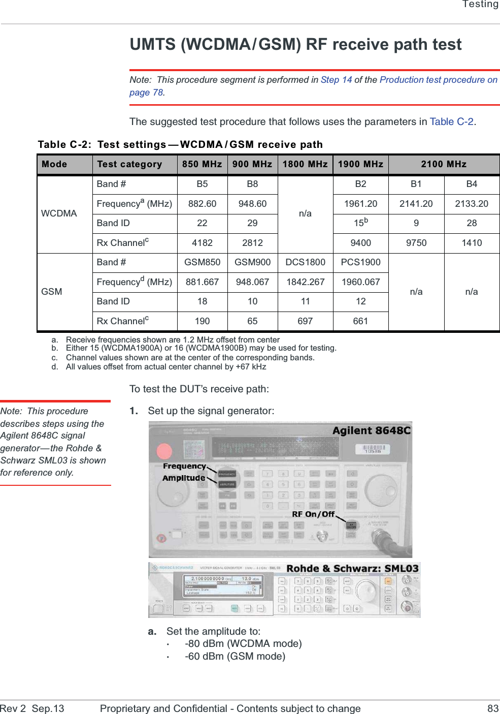 TestingRev 2  Sep.13 Proprietary and Confidential - Contents subject to change 83UMTS (WCDMA/GSM) RF receive path testNote: This procedure segment is performed in Step 14 of the Production test procedure on page 78.8LIWYKKIWXIHXIWXTVSGIHYVIXLEXJSPPS[WYWIWXLITEVEQIXIVWMR8E FP I  &apos;   8SXIWXXLI(98vWVIGIMZITEXLNote: This procedure describes steps using the Agilent 8648C signal generator—the Rohde &amp; Schwarz SML03 is shown for reference only. 7IXYTXLIWMKREPKIRIVEXSVE 7IXXLIEQTPMXYHIXSH&amp;Q;&apos;(1%QSHIH&amp;Q+71QSHITable C-2: Test settings — WCDMA / GSM receive pathMode Test category 850 MHz 900 MHz 1800 MHz 1900 MHz 2100 MHzWCDMABand # B5 B8n/aB2 B1 B4Frequencya (MHz) 882.60 948.60 1961.20 2141.20 2133.20Band ID 22 29 15b9 28Rx Channelc4182 2812 9400 9750 1410GSMBand # GSM850 GSM900 DCS1800 PCS1900n/a n/aFrequencyd (MHz) 881.667 948.067 1842.267 1960.067Band ID 18 10 11 12Rx Channelc190 65 697 661a. Receive frequencies shown are 1.2 MHz offset from centerb. Either 15 (WCDMA1900A) or 16 (WCDMA1900B) may be used for testing.c. Channel values shown are at the center of the corresponding bands.d. All values offset from actual center channel by +67 kHz