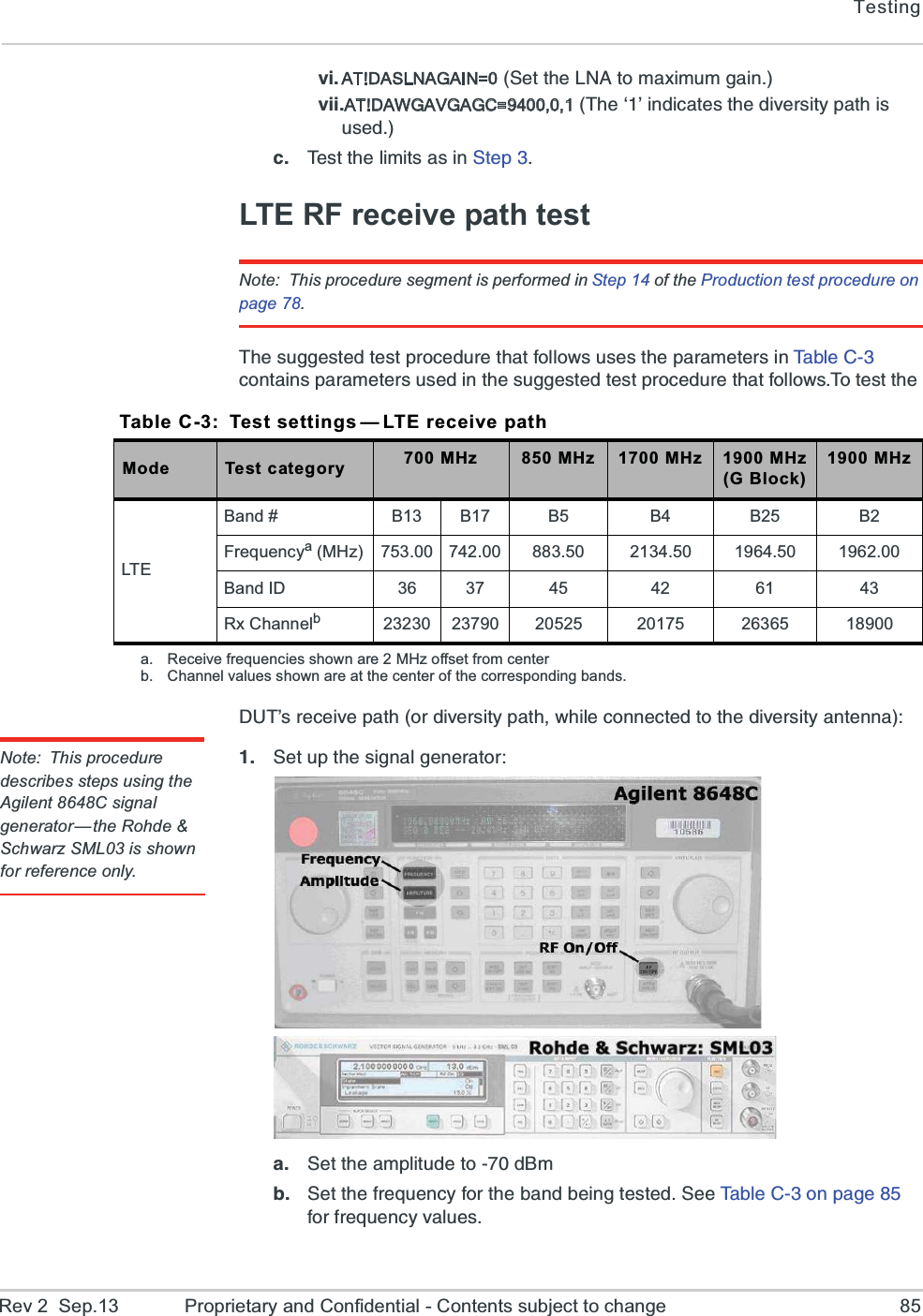 TestingRev 2  Sep.13 Proprietary and Confidential - Contents subject to change 85ZM AT!DASLNAGAIN=07IXXLI02%XSQE\MQYQKEMRZMMAT!DAWGAVGAGC=9400,0,18LIuvMRHMGEXIWXLIHMZIVWMX]TEXLMWYWIHG 8IWXXLIPMQMXWEWMR7XITLTE RF receive path testNote: This procedure segment is performed in Step 14 of the Production test procedure on page 78.8LIWYKKIWXIHXIWXTVSGIHYVIXLEXJSPPS[WYWIWXLITEVEQIXIVWMR8E FP I  &apos;   GSRXEMRWTEVEQIXIVWYWIHMRXLIWYKKIWXIHXIWXTVSGIHYVIXLEXJSPPS[W8SXIWXXLI(98vWVIGIMZITEXLSVHMZIVWMX]TEXL[LMPIGSRRIGXIHXSXLIHMZIVWMX]ERXIRRENote: This procedure describes steps using the Agilent 8648C signal generator—the Rohde &amp; Schwarz SML03 is shown for reference only. 7IXYTXLIWMKREPKIRIVEXSVE 7IXXLIEQTPMXYHIXSH&amp;QF 7IXXLIJVIUYIRG]JSVXLIFERHFIMRKXIWXIH7II8EFPI&apos;SRTEKIJSVJVIUYIRG]ZEPYIWTable C-3: Test settings — LTE receive pathMode Test category 700 MHz 850 MHz 1700 MHz 1900 MHz(G Block)1900 MHzLTEBand # B13 B17 B5 B4 B25 B2Frequencya (MHz) 753.00 742.00 883.50 2134.50 1964.50 1962.00Band ID 36 37 45 42 61 43Rx Channelb23230 23790 20525 20175 26365 18900a. Receive frequencies shown are 2 MHz offset from centerb. Channel values shown are at the center of the corresponding bands.