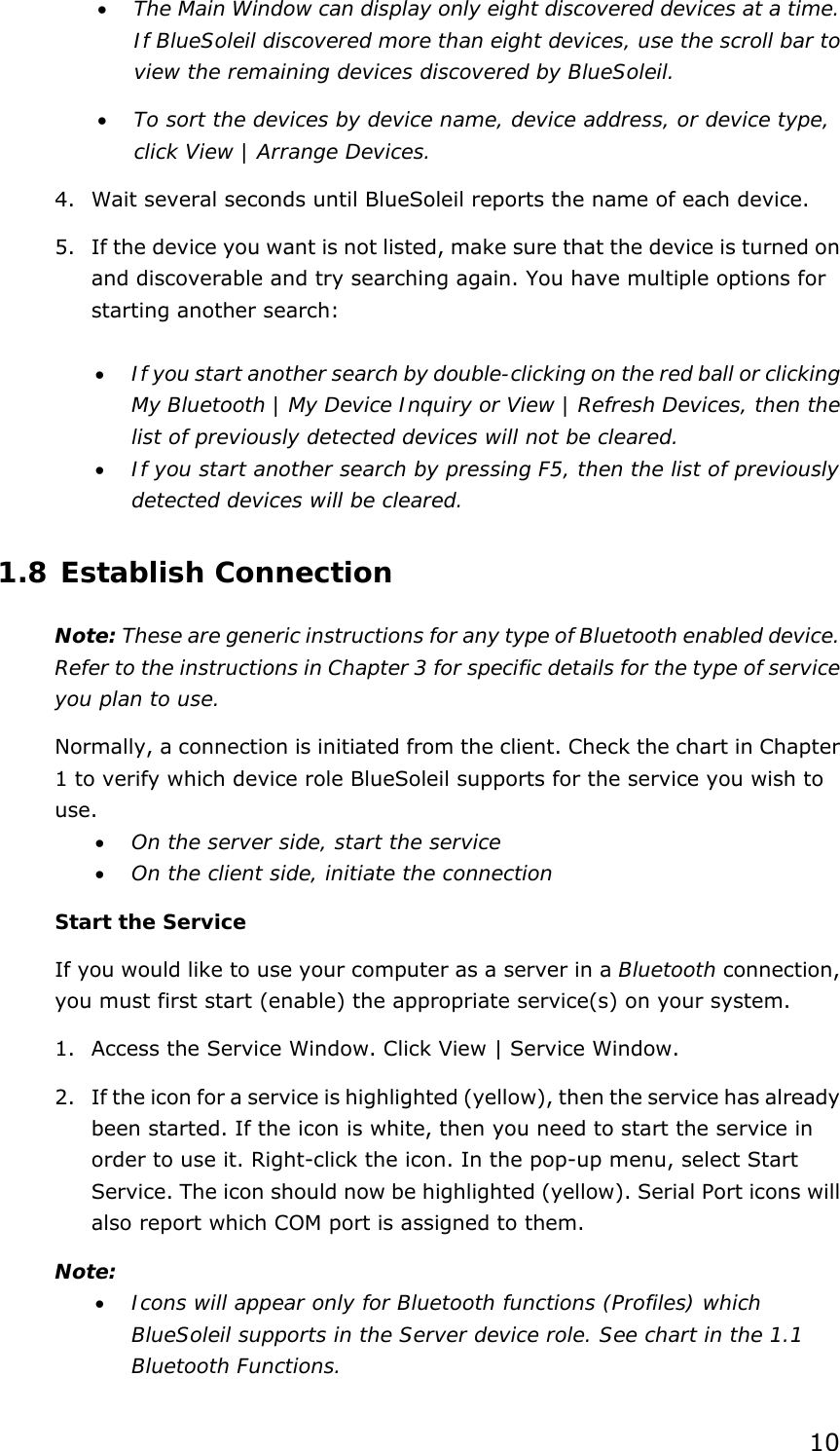  10 •  The Main Window can display only eight discovered devices at a time. If BlueSoleil discovered more than eight devices, use the scroll bar to view the remaining devices discovered by BlueSoleil. •  To sort the devices by device name, device address, or device type, click View | Arrange Devices. 4.  Wait several seconds until BlueSoleil reports the name of each device. 5.  If the device you want is not listed, make sure that the device is turned on and discoverable and try searching again. You have multiple options for starting another search:  •  If you start another search by double-clicking on the red ball or clicking My Bluetooth | My Device Inquiry or View | Refresh Devices, then the list of previously detected devices will not be cleared. •  If you start another search by pressing F5, then the list of previously detected devices will be cleared. 1.8 Establish Connection Note: These are generic instructions for any type of Bluetooth enabled device. Refer to the instructions in Chapter 3 for specific details for the type of service you plan to use. Normally, a connection is initiated from the client. Check the chart in Chapter 1 to verify which device role BlueSoleil supports for the service you wish to use. •  On the server side, start the service •  On the client side, initiate the connection Start the Service If you would like to use your computer as a server in a Bluetooth connection, you must first start (enable) the appropriate service(s) on your system. 1.  Access the Service Window. Click View | Service Window. 2.  If the icon for a service is highlighted (yellow), then the service has already been started. If the icon is white, then you need to start the service in order to use it. Right-click the icon. In the pop-up menu, select Start Service. The icon should now be highlighted (yellow). Serial Port icons will also report which COM port is assigned to them. Note:  •  Icons will appear only for Bluetooth functions (Profiles) which BlueSoleil supports in the Server device role. See chart in the 1.1 Bluetooth Functions. 