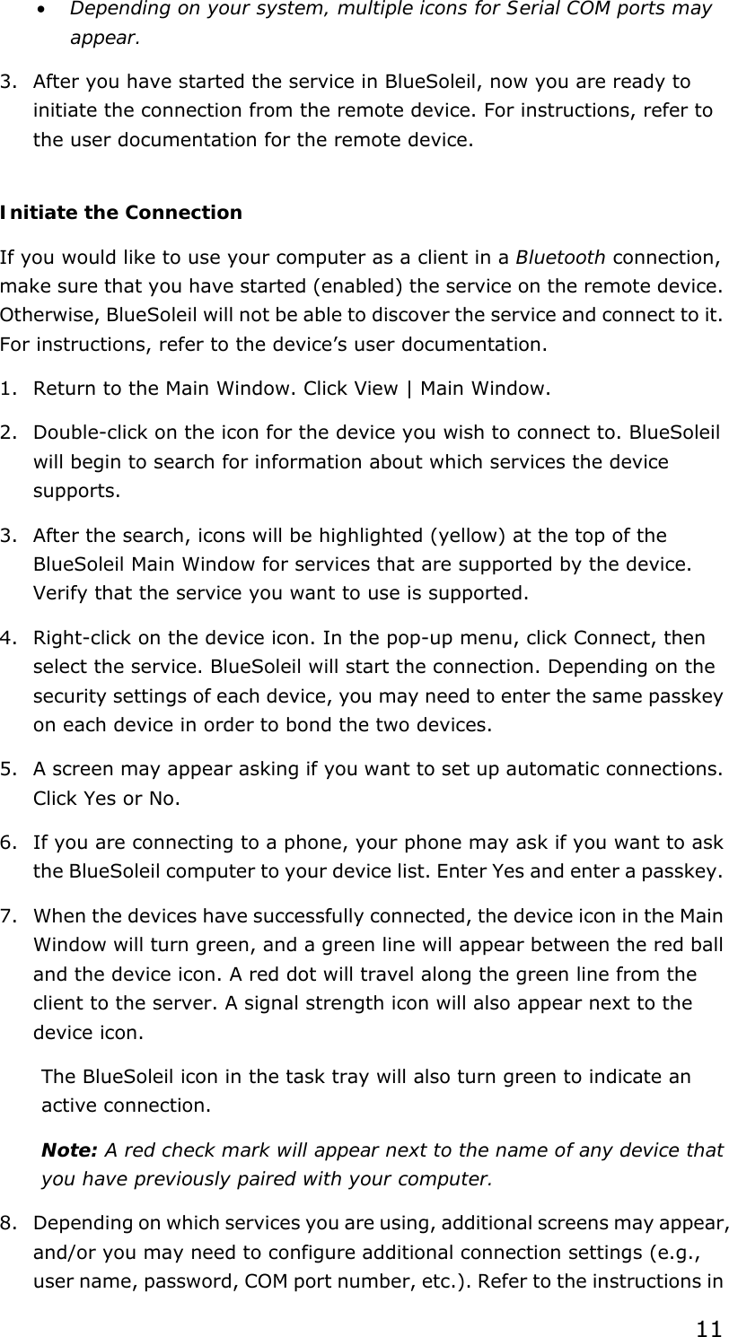 11 •  Depending on your system, multiple icons for Serial COM ports may appear. 3.  After you have started the service in BlueSoleil, now you are ready to initiate the connection from the remote device. For instructions, refer to the user documentation for the remote device.  Initiate the Connection If you would like to use your computer as a client in a Bluetooth connection, make sure that you have started (enabled) the service on the remote device. Otherwise, BlueSoleil will not be able to discover the service and connect to it. For instructions, refer to the device’s user documentation. 1.  Return to the Main Window. Click View | Main Window. 2.  Double-click on the icon for the device you wish to connect to. BlueSoleil will begin to search for information about which services the device supports. 3.  After the search, icons will be highlighted (yellow) at the top of the BlueSoleil Main Window for services that are supported by the device. Verify that the service you want to use is supported. 4.  Right-click on the device icon. In the pop-up menu, click Connect, then select the service. BlueSoleil will start the connection. Depending on the security settings of each device, you may need to enter the same passkey on each device in order to bond the two devices. 5.  A screen may appear asking if you want to set up automatic connections. Click Yes or No. 6.  If you are connecting to a phone, your phone may ask if you want to ask the BlueSoleil computer to your device list. Enter Yes and enter a passkey. 7.  When the devices have successfully connected, the device icon in the Main Window will turn green, and a green line will appear between the red ball and the device icon. A red dot will travel along the green line from the client to the server. A signal strength icon will also appear next to the device icon. The BlueSoleil icon in the task tray will also turn green to indicate an active connection. Note: A red check mark will appear next to the name of any device that you have previously paired with your computer. 8.  Depending on which services you are using, additional screens may appear, and/or you may need to configure additional connection settings (e.g., user name, password, COM port number, etc.). Refer to the instructions in 
