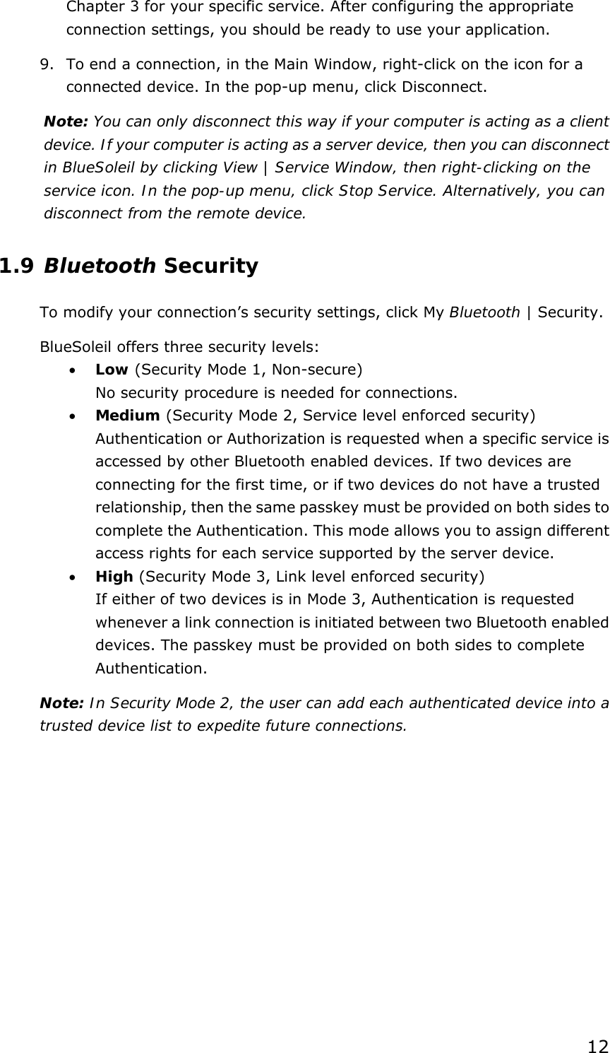  12 Chapter 3 for your specific service. After configuring the appropriate connection settings, you should be ready to use your application. 9.  To end a connection, in the Main Window, right-click on the icon for a connected device. In the pop-up menu, click Disconnect. Note: You can only disconnect this way if your computer is acting as a client device. If your computer is acting as a server device, then you can disconnect in BlueSoleil by clicking View | Service Window, then right-clicking on the service icon. In the pop-up menu, click Stop Service. Alternatively, you can disconnect from the remote device. 1.9 Bluetooth Security To modify your connection’s security settings, click My Bluetooth | Security. BlueSoleil offers three security levels: •  Low (Security Mode 1, Non-secure) No security procedure is needed for connections. •  Medium (Security Mode 2, Service level enforced security) Authentication or Authorization is requested when a specific service is accessed by other Bluetooth enabled devices. If two devices are connecting for the first time, or if two devices do not have a trusted relationship, then the same passkey must be provided on both sides to complete the Authentication. This mode allows you to assign different access rights for each service supported by the server device. •  High (Security Mode 3, Link level enforced security) If either of two devices is in Mode 3, Authentication is requested whenever a link connection is initiated between two Bluetooth enabled devices. The passkey must be provided on both sides to complete Authentication. Note: In Security Mode 2, the user can add each authenticated device into a trusted device list to expedite future connections. 
