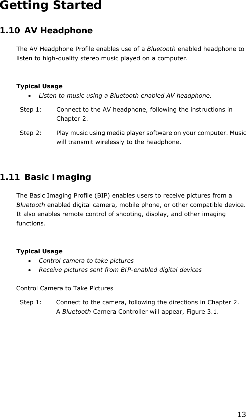 13 Getting Started 1.10 AV Headphone The AV Headphone Profile enables use of a Bluetooth enabled headphone to listen to high-quality stereo music played on a computer.  Typical Usage •  Listen to music using a Bluetooth enabled AV headphone. Step 1:  Connect to the AV headphone, following the instructions in Chapter 2. Step 2:  Play music using media player software on your computer. Music will transmit wirelessly to the headphone.  1.11 Basic Imaging The Basic Imaging Profile (BIP) enables users to receive pictures from a Bluetooth enabled digital camera, mobile phone, or other compatible device. It also enables remote control of shooting, display, and other imaging functions.  Typical Usage •  Control camera to take pictures •  Receive pictures sent from BIP-enabled digital devices  Control Camera to Take Pictures Step 1:  Connect to the camera, following the directions in Chapter 2. A Bluetooth Camera Controller will appear, Figure 3.1. 