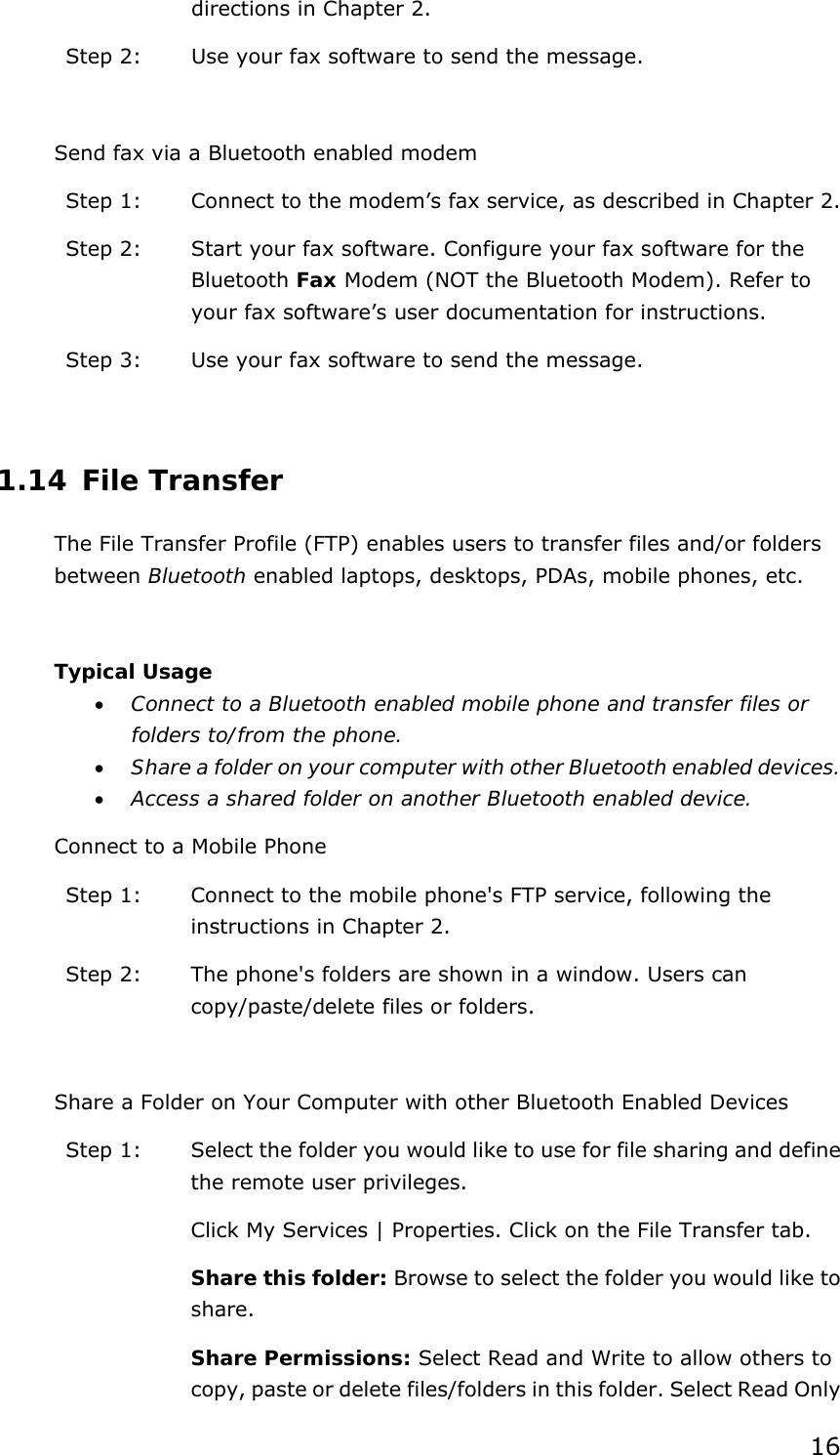 16 directions in Chapter 2. Step 2:  Use your fax software to send the message.  Send fax via a Bluetooth enabled modem Step 1:  Connect to the modem’s fax service, as described in Chapter 2. Step 2:  Start your fax software. Configure your fax software for the Bluetooth Fax Modem (NOT the Bluetooth Modem). Refer to your fax software’s user documentation for instructions. Step 3:  Use your fax software to send the message.  1.14 File Transfer The File Transfer Profile (FTP) enables users to transfer files and/or folders between Bluetooth enabled laptops, desktops, PDAs, mobile phones, etc.  Typical Usage •  Connect to a Bluetooth enabled mobile phone and transfer files or folders to/from the phone. •  Share a folder on your computer with other Bluetooth enabled devices. •  Access a shared folder on another Bluetooth enabled device. Connect to a Mobile Phone Step 1:  Connect to the mobile phone&apos;s FTP service, following the instructions in Chapter 2. Step 2:  The phone&apos;s folders are shown in a window. Users can copy/paste/delete files or folders.  Share a Folder on Your Computer with other Bluetooth Enabled Devices Step 1:  Select the folder you would like to use for file sharing and define the remote user privileges.   Click My Services | Properties. Click on the File Transfer tab. Share this folder: Browse to select the folder you would like to share.  Share Permissions: Select Read and Write to allow others to copy, paste or delete files/folders in this folder. Select Read Only 