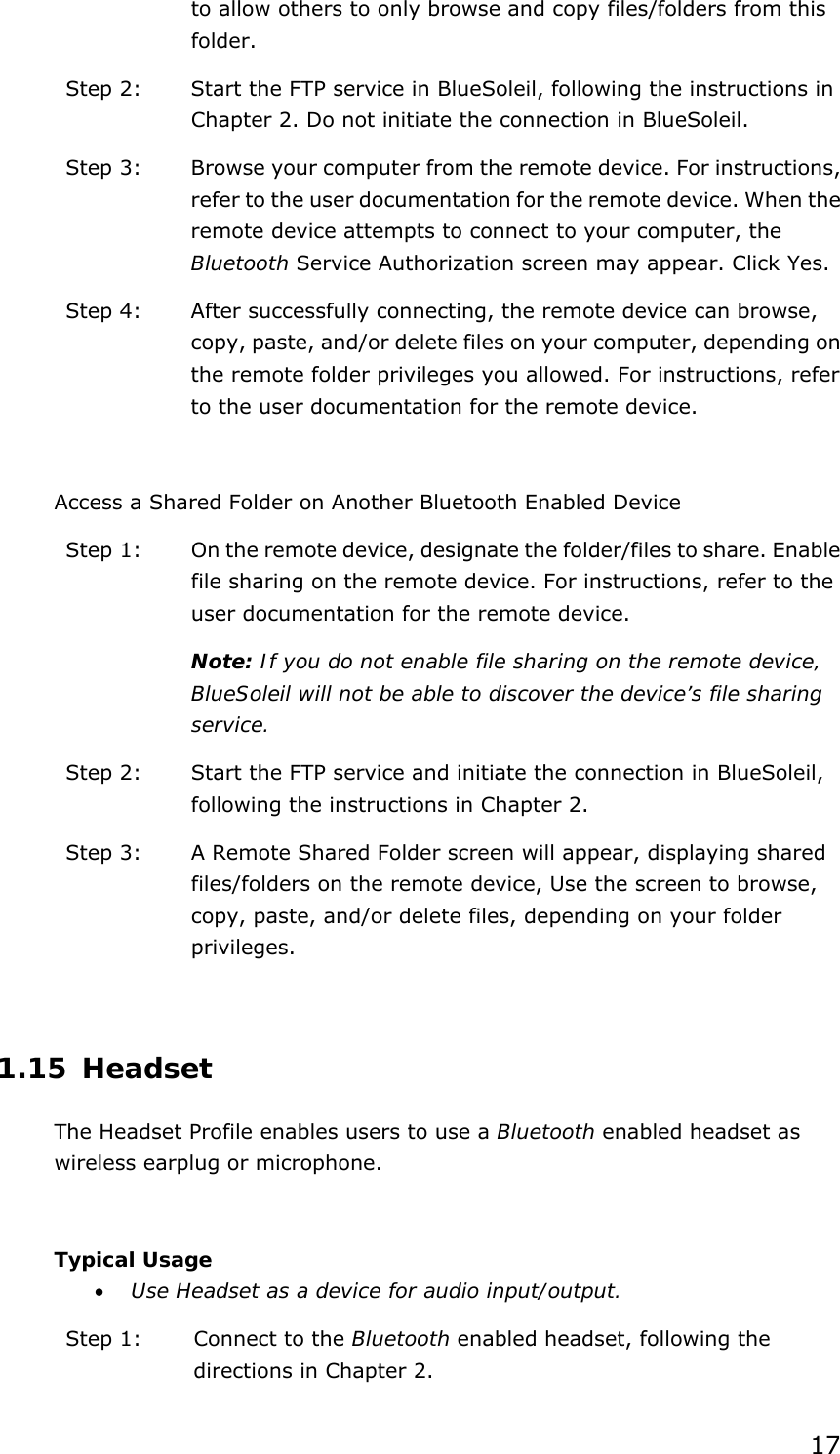 17 to allow others to only browse and copy files/folders from this folder. Step 2:  Start the FTP service in BlueSoleil, following the instructions in Chapter 2. Do not initiate the connection in BlueSoleil. Step 3:  Browse your computer from the remote device. For instructions, refer to the user documentation for the remote device. When the remote device attempts to connect to your computer, the Bluetooth Service Authorization screen may appear. Click Yes. Step 4:  After successfully connecting, the remote device can browse, copy, paste, and/or delete files on your computer, depending on the remote folder privileges you allowed. For instructions, refer to the user documentation for the remote device.  Access a Shared Folder on Another Bluetooth Enabled Device Step 1:  On the remote device, designate the folder/files to share. Enable file sharing on the remote device. For instructions, refer to the user documentation for the remote device. Note: If you do not enable file sharing on the remote device, BlueSoleil will not be able to discover the device’s file sharing service. Step 2:  Start the FTP service and initiate the connection in BlueSoleil, following the instructions in Chapter 2. Step 3:  A Remote Shared Folder screen will appear, displaying shared files/folders on the remote device, Use the screen to browse, copy, paste, and/or delete files, depending on your folder privileges.  1.15 Headset The Headset Profile enables users to use a Bluetooth enabled headset as wireless earplug or microphone.  Typical Usage •  Use Headset as a device for audio input/output. Step 1:  Connect to the Bluetooth enabled headset, following the directions in Chapter 2. 