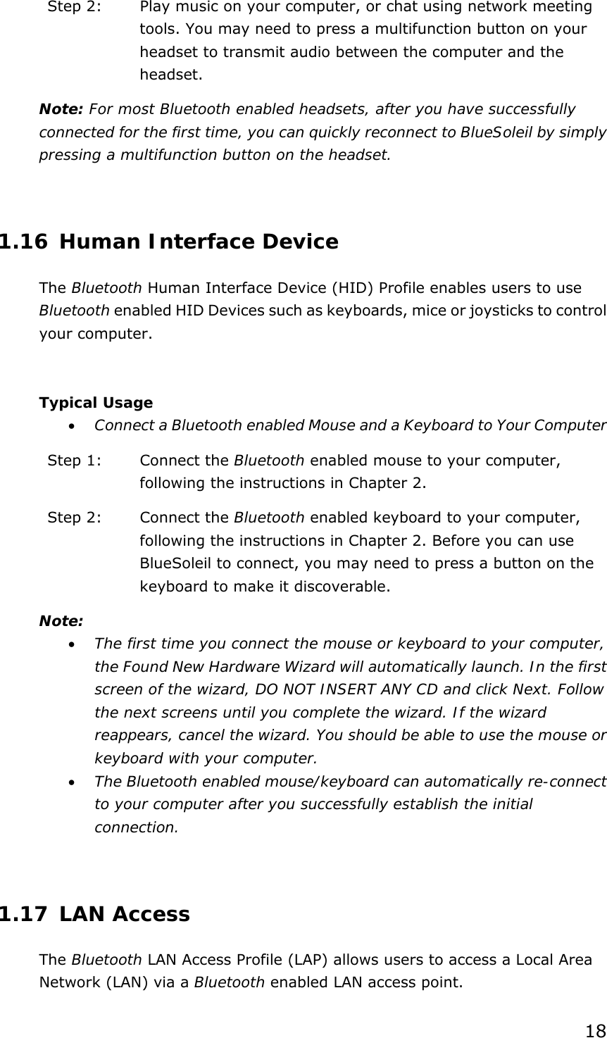 18 Step 2:  Play music on your computer, or chat using network meeting tools. You may need to press a multifunction button on your headset to transmit audio between the computer and the headset. Note: For most Bluetooth enabled headsets, after you have successfully connected for the first time, you can quickly reconnect to BlueSoleil by simply pressing a multifunction button on the headset.  1.16 Human Interface Device The Bluetooth Human Interface Device (HID) Profile enables users to use Bluetooth enabled HID Devices such as keyboards, mice or joysticks to control your computer.  Typical Usage •  Connect a Bluetooth enabled Mouse and a Keyboard to Your Computer Step 1:  Connect the Bluetooth enabled mouse to your computer, following the instructions in Chapter 2. Step 2:  Connect the Bluetooth enabled keyboard to your computer, following the instructions in Chapter 2. Before you can use BlueSoleil to connect, you may need to press a button on the keyboard to make it discoverable.   Note: •  The first time you connect the mouse or keyboard to your computer, the Found New Hardware Wizard will automatically launch. In the first screen of the wizard, DO NOT INSERT ANY CD and click Next. Follow the next screens until you complete the wizard. If the wizard reappears, cancel the wizard. You should be able to use the mouse or keyboard with your computer. •  The Bluetooth enabled mouse/keyboard can automatically re-connect to your computer after you successfully establish the initial connection.  1.17 LAN Access The Bluetooth LAN Access Profile (LAP) allows users to access a Local Area Network (LAN) via a Bluetooth enabled LAN access point. 