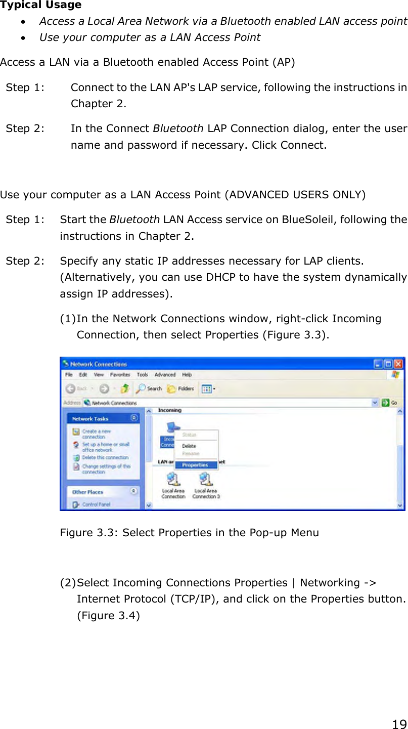 19  Typical Usage •  Access a Local Area Network via a Bluetooth enabled LAN access point   •  Use your computer as a LAN Access Point Access a LAN via a Bluetooth enabled Access Point (AP) Step 1:  Connect to the LAN AP&apos;s LAP service, following the instructions in Chapter 2. Step 2:  In the Connect Bluetooth LAP Connection dialog, enter the user name and password if necessary. Click Connect.  Use your computer as a LAN Access Point (ADVANCED USERS ONLY) Step 1:  Start the Bluetooth LAN Access service on BlueSoleil, following the instructions in Chapter 2. Step 2:  Specify any static IP addresses necessary for LAP clients. (Alternatively, you can use DHCP to have the system dynamically assign IP addresses). (1) In the Network Connections window, right-click Incoming Connection, then select Properties (Figure 3.3).  Figure 3.3: Select Properties in the Pop-up Menu  (2) Select Incoming Connections Properties | Networking -&gt; Internet Protocol (TCP/IP), and click on the Properties button. (Figure 3.4) 