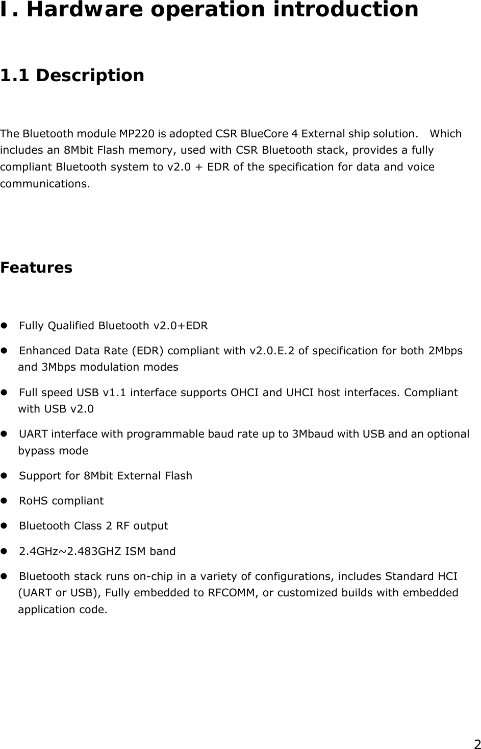  2 I. Hardware operation introduction  1.1 Description  The Bluetooth module MP220 is adopted CSR BlueCore 4 External ship solution.    Which includes an 8Mbit Flash memory, used with CSR Bluetooth stack, provides a fully compliant Bluetooth system to v2.0 + EDR of the specification for data and voice communications.   Features   Fully Qualified Bluetooth v2.0+EDR  Enhanced Data Rate (EDR) compliant with v2.0.E.2 of specification for both 2Mbps and 3Mbps modulation modes  Full speed USB v1.1 interface supports OHCI and UHCI host interfaces. Compliant with USB v2.0  UART interface with programmable baud rate up to 3Mbaud with USB and an optional bypass mode  Support for 8Mbit External Flash  RoHS compliant  Bluetooth Class 2 RF output  2.4GHz~2.483GHZ ISM band  Bluetooth stack runs on-chip in a variety of configurations, includes Standard HCI (UART or USB), Fully embedded to RFCOMM, or customized builds with embedded application code.     