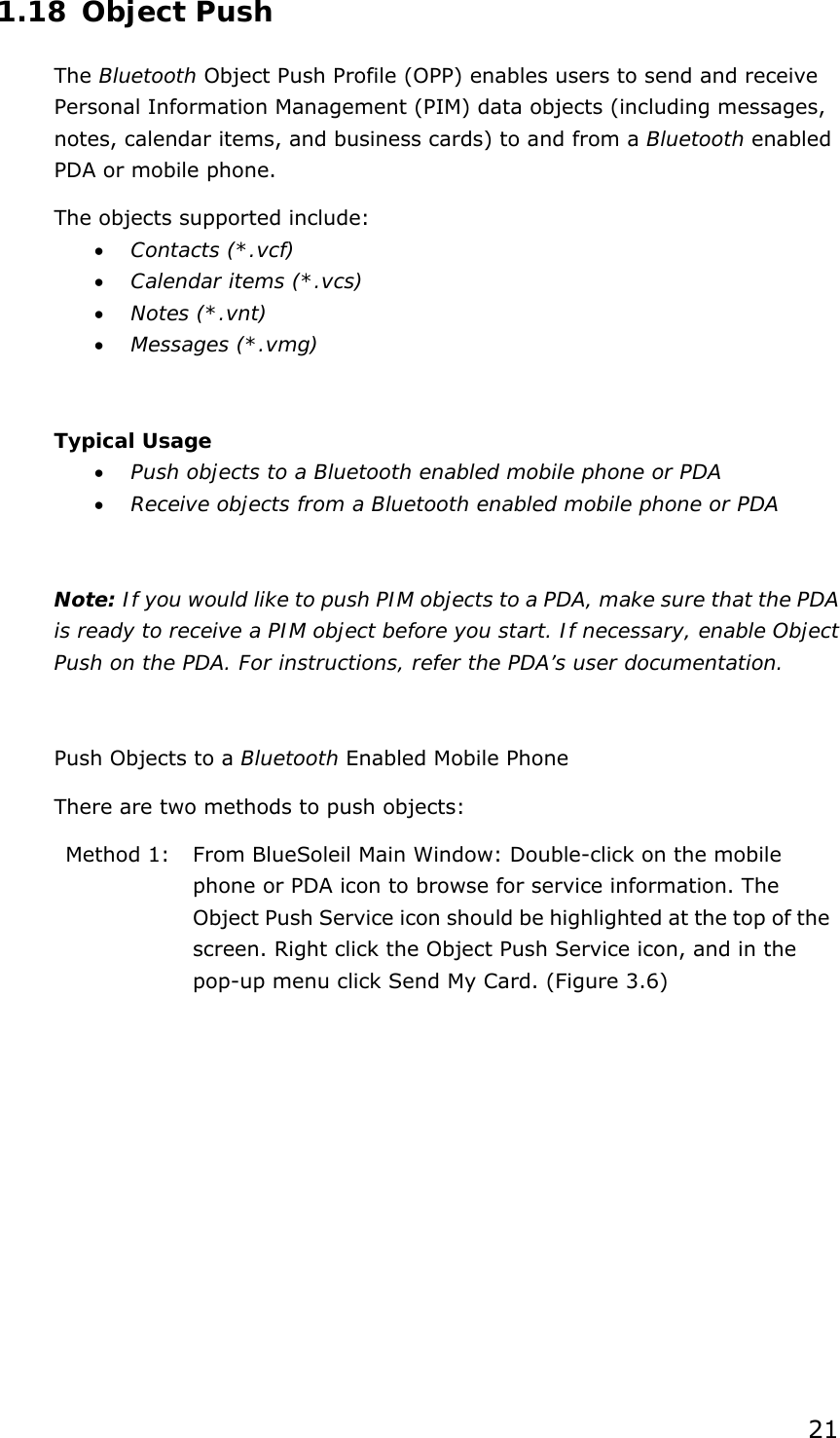 21 1.18 Object Push The Bluetooth Object Push Profile (OPP) enables users to send and receive Personal Information Management (PIM) data objects (including messages, notes, calendar items, and business cards) to and from a Bluetooth enabled PDA or mobile phone. The objects supported include: •  Contacts (*.vcf) •  Calendar items (*.vcs) •  Notes (*.vnt) •  Messages (*.vmg)  Typical Usage •  Push objects to a Bluetooth enabled mobile phone or PDA •  Receive objects from a Bluetooth enabled mobile phone or PDA  Note: If you would like to push PIM objects to a PDA, make sure that the PDA is ready to receive a PIM object before you start. If necessary, enable Object Push on the PDA. For instructions, refer the PDA’s user documentation.  Push Objects to a Bluetooth Enabled Mobile Phone There are two methods to push objects: Method 1:  From BlueSoleil Main Window: Double-click on the mobile phone or PDA icon to browse for service information. The Object Push Service icon should be highlighted at the top of the screen. Right click the Object Push Service icon, and in the pop-up menu click Send My Card. (Figure 3.6) 
