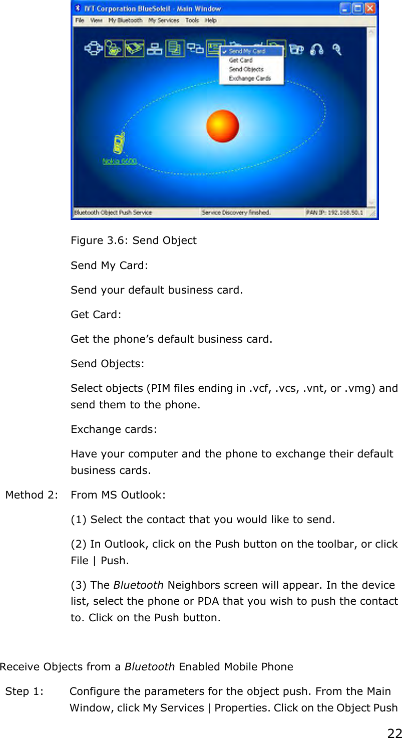 22  Figure 3.6: Send Object   Send My Card: Send your default business card.   Get Card: Get the phone’s default business card.   Send Objects: Select objects (PIM files ending in .vcf, .vcs, .vnt, or .vmg) and send them to the phone.   Exchange cards: Have your computer and the phone to exchange their default business cards. Method 2:  From MS Outlook: (1) Select the contact that you would like to send. (2) In Outlook, click on the Push button on the toolbar, or click File | Push. (3) The Bluetooth Neighbors screen will appear. In the device list, select the phone or PDA that you wish to push the contact to. Click on the Push button.  Receive Objects from a Bluetooth Enabled Mobile Phone Step 1:  Configure the parameters for the object push. From the Main Window, click My Services | Properties. Click on the Object Push 