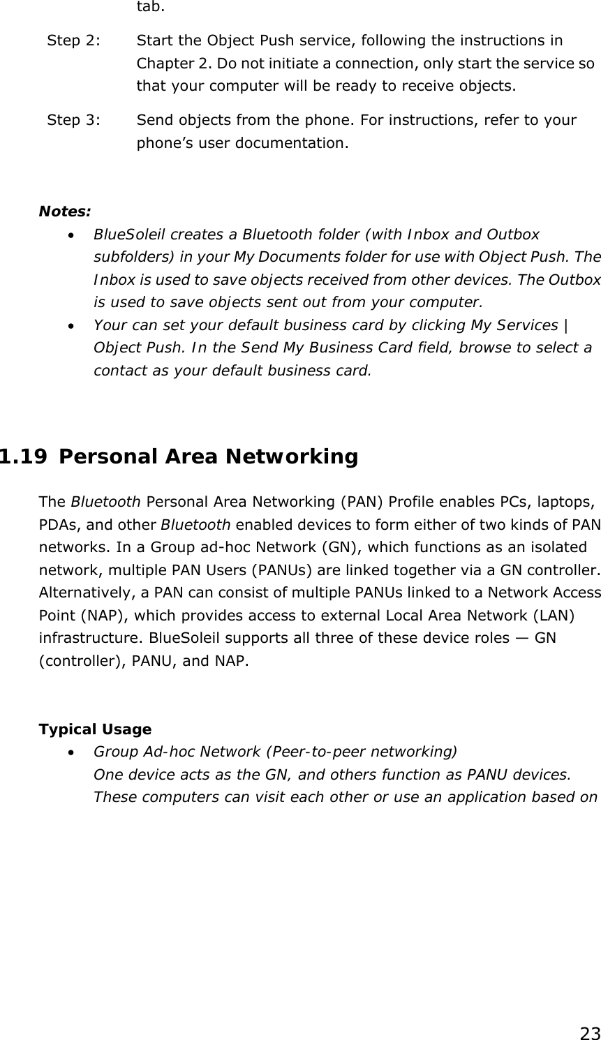 23 tab. Step 2:  Start the Object Push service, following the instructions in Chapter 2. Do not initiate a connection, only start the service so that your computer will be ready to receive objects. Step 3:  Send objects from the phone. For instructions, refer to your phone’s user documentation.  Notes: •  BlueSoleil creates a Bluetooth folder (with Inbox and Outbox subfolders) in your My Documents folder for use with Object Push. The Inbox is used to save objects received from other devices. The Outbox is used to save objects sent out from your computer. •  Your can set your default business card by clicking My Services | Object Push. In the Send My Business Card field, browse to select a contact as your default business card.  1.19 Personal Area Networking The Bluetooth Personal Area Networking (PAN) Profile enables PCs, laptops, PDAs, and other Bluetooth enabled devices to form either of two kinds of PAN networks. In a Group ad-hoc Network (GN), which functions as an isolated network, multiple PAN Users (PANUs) are linked together via a GN controller. Alternatively, a PAN can consist of multiple PANUs linked to a Network Access Point (NAP), which provides access to external Local Area Network (LAN) infrastructure. BlueSoleil supports all three of these device roles — GN (controller), PANU, and NAP.  Typical Usage •  Group Ad-hoc Network (Peer-to-peer networking) One device acts as the GN, and others function as PANU devices. These computers can visit each other or use an application based on 
