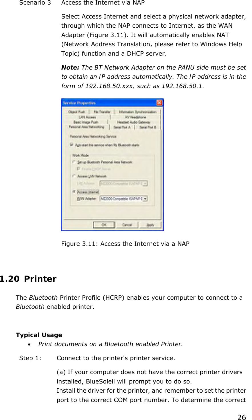 26 Scenario 3  Access the Internet via NAP Select Access Internet and select a physical network adapter, through which the NAP connects to Internet, as the WAN Adapter (Figure 3.11). It will automatically enables NAT (Network Address Translation, please refer to Windows Help Topic) function and a DHCP server.   Note: The BT Network Adapter on the PANU side must be set to obtain an IP address automatically. The IP address is in the form of 192.168.50.xxx, such as 192.168.50.1.  Figure 3.11: Access the Internet via a NAP  1.20 Printer The Bluetooth Printer Profile (HCRP) enables your computer to connect to a Bluetooth enabled printer.  Typical Usage •  Print documents on a Bluetooth enabled Printer. Step 1:  Connect to the printer&apos;s printer service. (a) If your computer does not have the correct printer drivers installed, BlueSoleil will prompt you to do so. Install the driver for the printer, and remember to set the printer port to the correct COM port number. To determine the correct 
