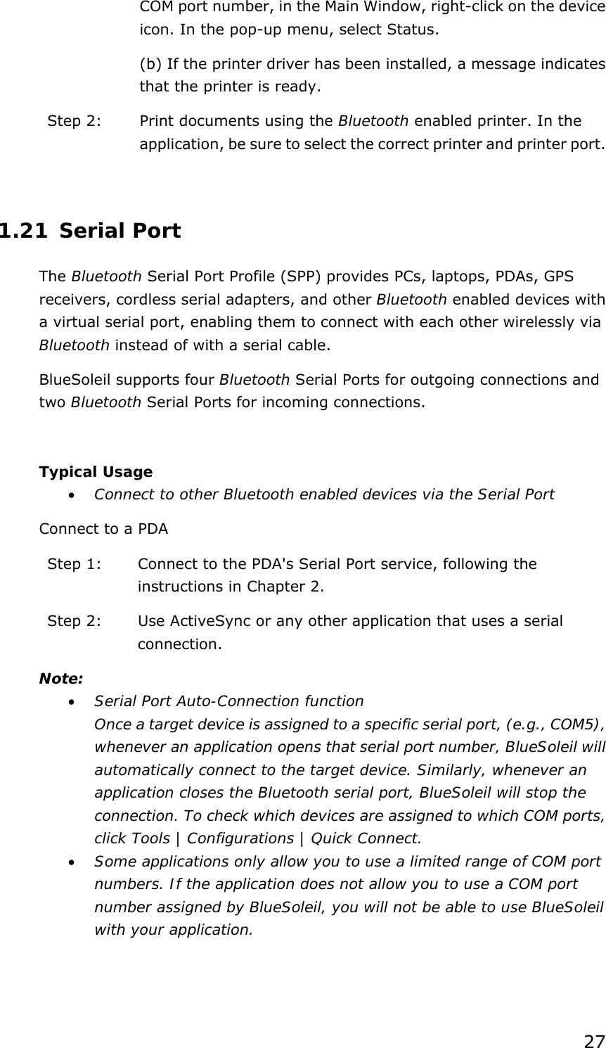 27 COM port number, in the Main Window, right-click on the device icon. In the pop-up menu, select Status. (b) If the printer driver has been installed, a message indicates that the printer is ready.   Step 2:  Print documents using the Bluetooth enabled printer. In the application, be sure to select the correct printer and printer port.  1.21 Serial Port The Bluetooth Serial Port Profile (SPP) provides PCs, laptops, PDAs, GPS receivers, cordless serial adapters, and other Bluetooth enabled devices with a virtual serial port, enabling them to connect with each other wirelessly via Bluetooth instead of with a serial cable. BlueSoleil supports four Bluetooth Serial Ports for outgoing connections and two Bluetooth Serial Ports for incoming connections.  Typical Usage •  Connect to other Bluetooth enabled devices via the Serial Port Connect to a PDA Step 1:  Connect to the PDA&apos;s Serial Port service, following the instructions in Chapter 2. Step 2:  Use ActiveSync or any other application that uses a serial connection. Note: •  Serial Port Auto-Connection function Once a target device is assigned to a specific serial port, (e.g., COM5), whenever an application opens that serial port number, BlueSoleil will automatically connect to the target device. Similarly, whenever an application closes the Bluetooth serial port, BlueSoleil will stop the connection. To check which devices are assigned to which COM ports, click Tools | Configurations | Quick Connect. •  Some applications only allow you to use a limited range of COM port numbers. If the application does not allow you to use a COM port number assigned by BlueSoleil, you will not be able to use BlueSoleil with your application.  