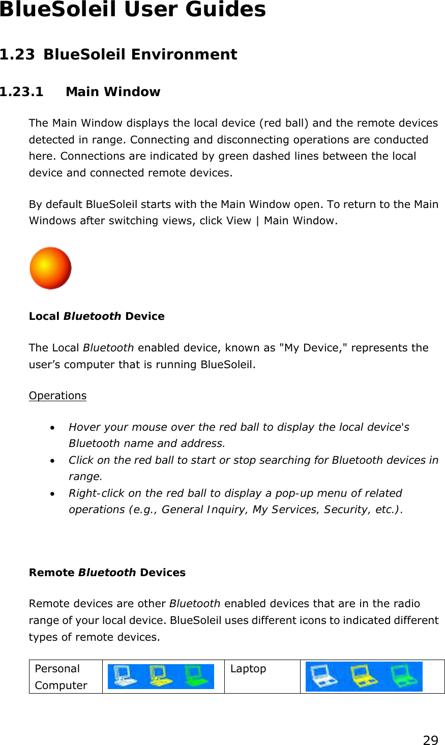 29 BlueSoleil User Guides 1.23 BlueSoleil Environment 1.23.1 Main Window The Main Window displays the local device (red ball) and the remote devices detected in range. Connecting and disconnecting operations are conducted here. Connections are indicated by green dashed lines between the local device and connected remote devices.   By default BlueSoleil starts with the Main Window open. To return to the Main Windows after switching views, click View | Main Window.  Local Bluetooth Device The Local Bluetooth enabled device, known as &quot;My Device,&quot; represents the user’s computer that is running BlueSoleil. Operations •  Hover your mouse over the red ball to display the local device&apos;s Bluetooth name and address. •  Click on the red ball to start or stop searching for Bluetooth devices in range. •  Right-click on the red ball to display a pop-up menu of related operations (e.g., General Inquiry, My Services, Security, etc.).  Remote Bluetooth Devices Remote devices are other Bluetooth enabled devices that are in the radio range of your local device. BlueSoleil uses different icons to indicated different types of remote devices. Personal Computer   Laptop    