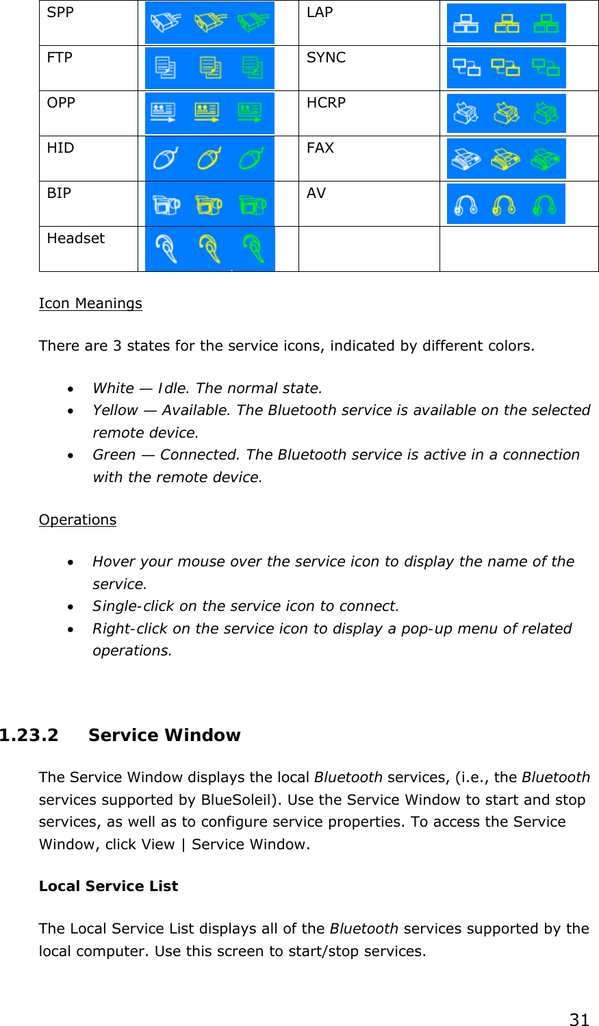 31 SPP    LAP  FTP    SYNC     OPP    HCRP  HID    FAX    BIP    AV    Headset    Icon Meanings There are 3 states for the service icons, indicated by different colors. •  White — Idle. The normal state. •  Yellow — Available. The Bluetooth service is available on the selected remote device. •  Green — Connected. The Bluetooth service is active in a connection with the remote device.  Operations •  Hover your mouse over the service icon to display the name of the service. •  Single-click on the service icon to connect. •  Right-click on the service icon to display a pop-up menu of related operations.  1.23.2 Service Window The Service Window displays the local Bluetooth services, (i.e., the Bluetooth services supported by BlueSoleil). Use the Service Window to start and stop services, as well as to configure service properties. To access the Service Window, click View | Service Window. Local Service List The Local Service List displays all of the Bluetooth services supported by the local computer. Use this screen to start/stop services. 