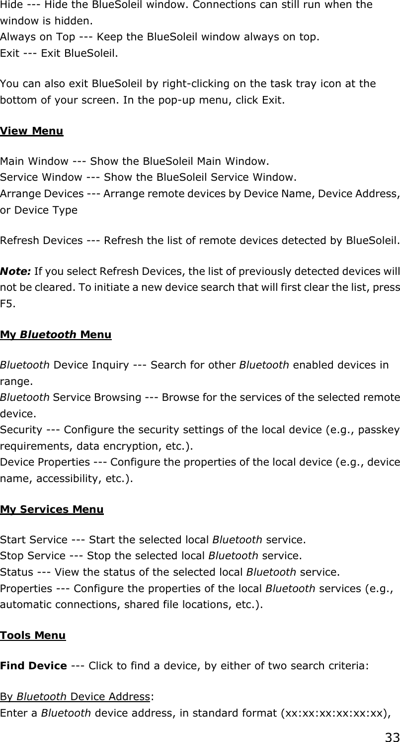 33 Hide --- Hide the BlueSoleil window. Connections can still run when the window is hidden. Always on Top --- Keep the BlueSoleil window always on top. Exit --- Exit BlueSoleil. You can also exit BlueSoleil by right-clicking on the task tray icon at the bottom of your screen. In the pop-up menu, click Exit. View Menu Main Window --- Show the BlueSoleil Main Window. Service Window --- Show the BlueSoleil Service Window. Arrange Devices --- Arrange remote devices by Device Name, Device Address, or Device Type Refresh Devices --- Refresh the list of remote devices detected by BlueSoleil.   Note: If you select Refresh Devices, the list of previously detected devices will not be cleared. To initiate a new device search that will first clear the list, press F5. My Bluetooth Menu Bluetooth Device Inquiry --- Search for other Bluetooth enabled devices in range. Bluetooth Service Browsing --- Browse for the services of the selected remote device. Security --- Configure the security settings of the local device (e.g., passkey requirements, data encryption, etc.). Device Properties --- Configure the properties of the local device (e.g., device name, accessibility, etc.).   My Services Menu Start Service --- Start the selected local Bluetooth service. Stop Service --- Stop the selected local Bluetooth service. Status --- View the status of the selected local Bluetooth service. Properties --- Configure the properties of the local Bluetooth services (e.g., automatic connections, shared file locations, etc.).   Tools Menu Find Device --- Click to find a device, by either of two search criteria: By Bluetooth Device Address: Enter a Bluetooth device address, in standard format (xx:xx:xx:xx:xx:xx), 