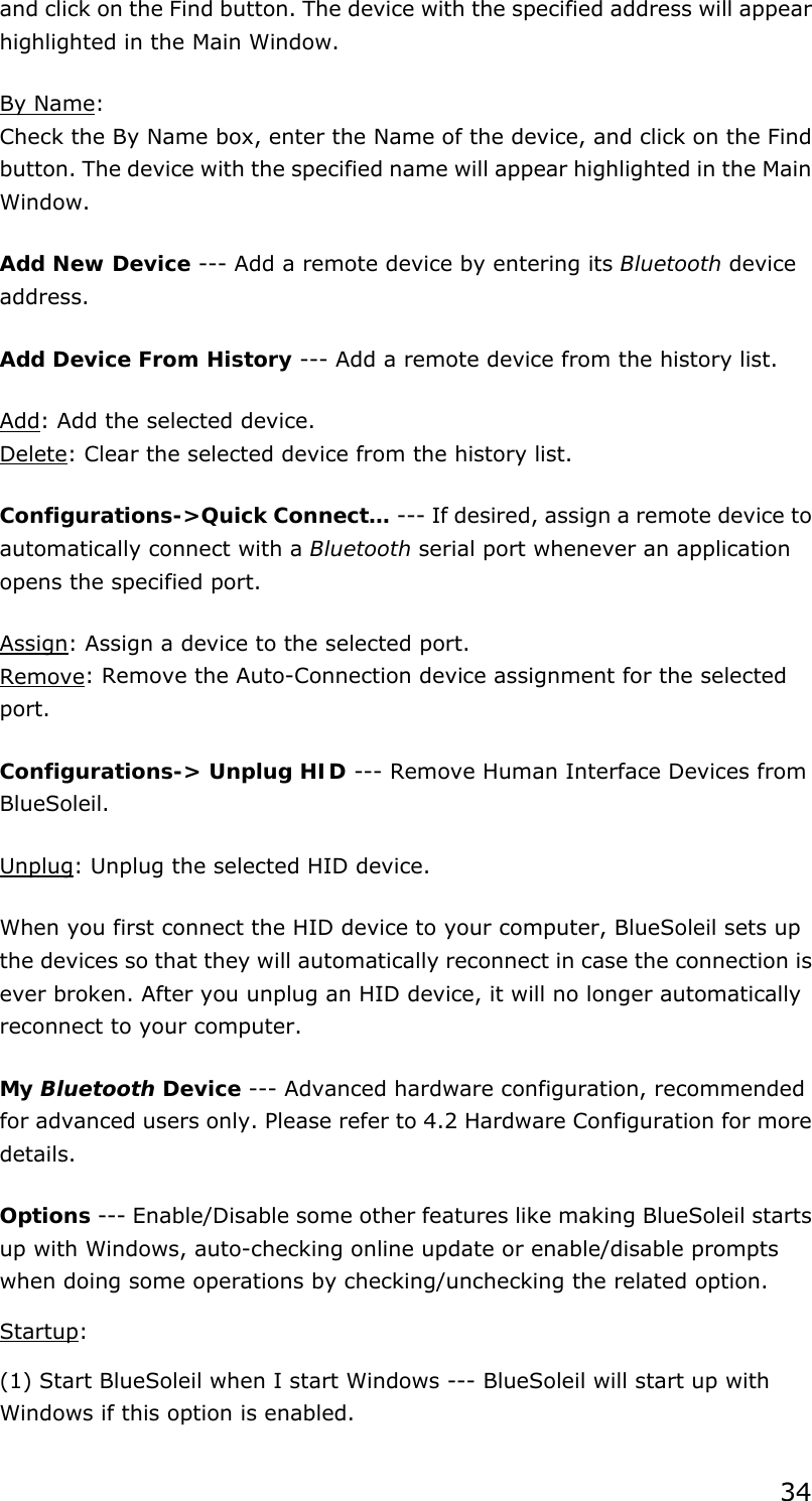 34 and click on the Find button. The device with the specified address will appear highlighted in the Main Window. By Name: Check the By Name box, enter the Name of the device, and click on the Find button. The device with the specified name will appear highlighted in the Main Window. Add New Device --- Add a remote device by entering its Bluetooth device address. Add Device From History --- Add a remote device from the history list. Add: Add the selected device. Delete: Clear the selected device from the history list. Configurations-&gt;Quick Connect… --- If desired, assign a remote device to automatically connect with a Bluetooth serial port whenever an application opens the specified port. Assign: Assign a device to the selected port. Remove: Remove the Auto-Connection device assignment for the selected port. Configurations-&gt; Unplug HID --- Remove Human Interface Devices from BlueSoleil. Unplug: Unplug the selected HID device. When you first connect the HID device to your computer, BlueSoleil sets up the devices so that they will automatically reconnect in case the connection is ever broken. After you unplug an HID device, it will no longer automatically reconnect to your computer. My Bluetooth Device --- Advanced hardware configuration, recommended for advanced users only. Please refer to 4.2 Hardware Configuration for more details.  Options --- Enable/Disable some other features like making BlueSoleil starts up with Windows, auto-checking online update or enable/disable prompts when doing some operations by checking/unchecking the related option.   Startup:  (1) Start BlueSoleil when I start Windows --- BlueSoleil will start up with Windows if this option is enabled.   
