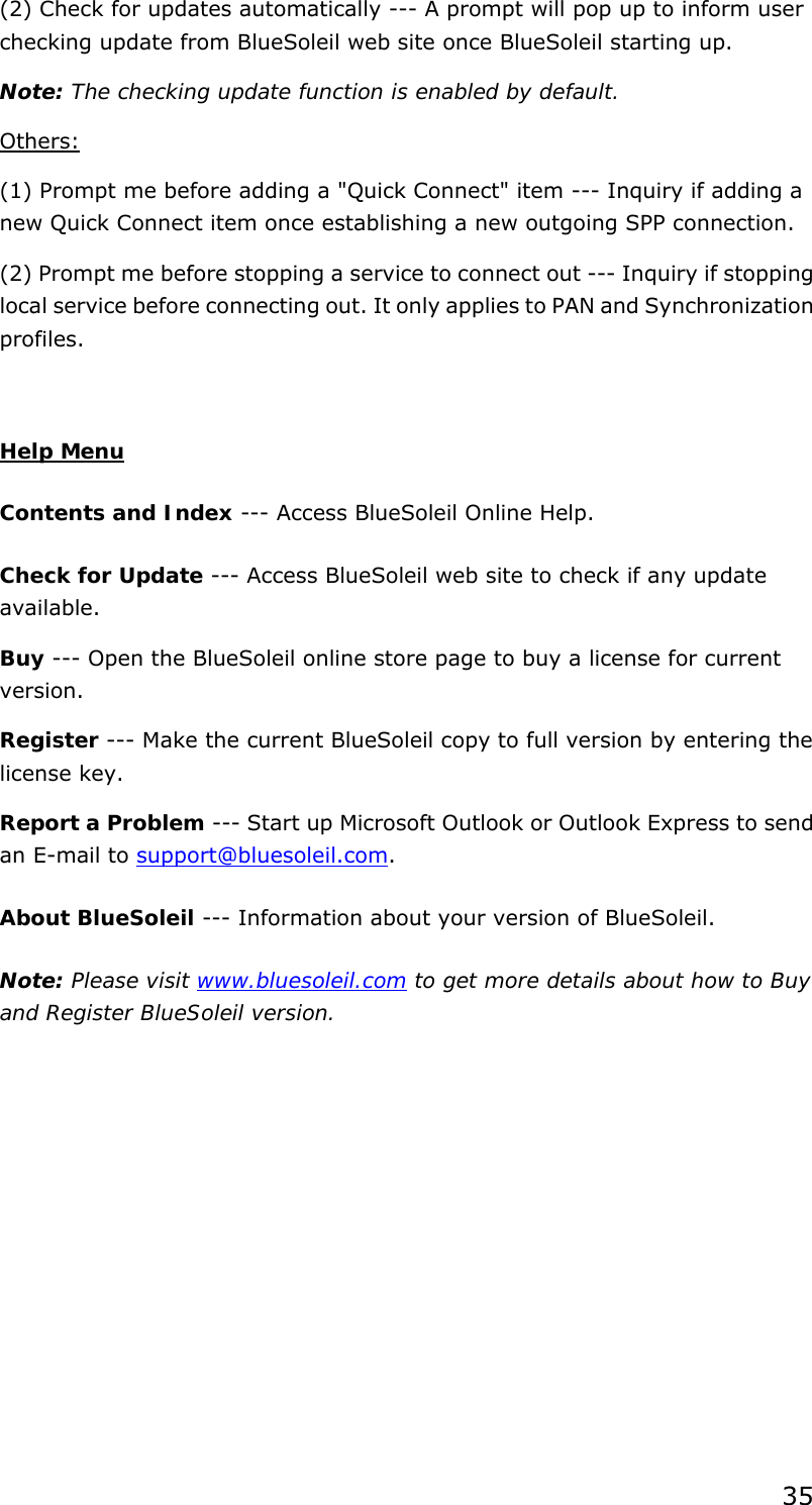 35 (2) Check for updates automatically --- A prompt will pop up to inform user checking update from BlueSoleil web site once BlueSoleil starting up.   Note: The checking update function is enabled by default. Others: (1) Prompt me before adding a &quot;Quick Connect&quot; item --- Inquiry if adding a new Quick Connect item once establishing a new outgoing SPP connection.   (2) Prompt me before stopping a service to connect out --- Inquiry if stopping local service before connecting out. It only applies to PAN and Synchronization profiles.  Help Menu Contents and Index --- Access BlueSoleil Online Help.   Check for Update --- Access BlueSoleil web site to check if any update available.  Buy --- Open the BlueSoleil online store page to buy a license for current version.  Register --- Make the current BlueSoleil copy to full version by entering the license key.   Report a Problem --- Start up Microsoft Outlook or Outlook Express to send an E-mail to support@bluesoleil.com. About BlueSoleil --- Information about your version of BlueSoleil.   Note: Please visit www.bluesoleil.com to get more details about how to Buy and Register BlueSoleil version.  
