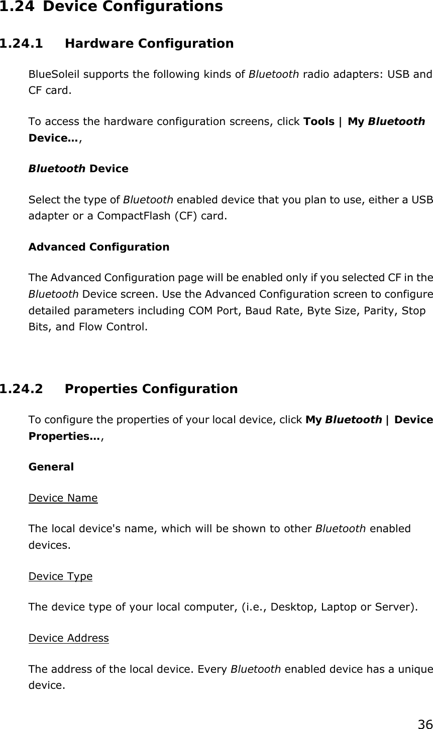 36 1.24 Device Configurations 1.24.1 Hardware Configuration  BlueSoleil supports the following kinds of Bluetooth radio adapters: USB and CF card. To access the hardware configuration screens, click Tools | My Bluetooth Device…,  Bluetooth Device Select the type of Bluetooth enabled device that you plan to use, either a USB adapter or a CompactFlash (CF) card. Advanced Configuration The Advanced Configuration page will be enabled only if you selected CF in the Bluetooth Device screen. Use the Advanced Configuration screen to configure detailed parameters including COM Port, Baud Rate, Byte Size, Parity, Stop Bits, and Flow Control.    1.24.2 Properties Configuration To configure the properties of your local device, click My Bluetooth | Device Properties…,  General Device Name The local device&apos;s name, which will be shown to other Bluetooth enabled devices. Device Type The device type of your local computer, (i.e., Desktop, Laptop or Server). Device Address The address of the local device. Every Bluetooth enabled device has a unique device. 