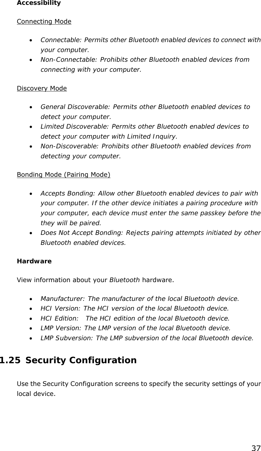 37 Accessibility Connecting Mode •  Connectable: Permits other Bluetooth enabled devices to connect with your computer. •  Non-Connectable: Prohibits other Bluetooth enabled devices from connecting with your computer.  Discovery Mode •  General Discoverable: Permits other Bluetooth enabled devices to detect your computer. •  Limited Discoverable: Permits other Bluetooth enabled devices to detect your computer with Limited Inquiry. •  Non-Discoverable: Prohibits other Bluetooth enabled devices from detecting your computer.  Bonding Mode (Pairing Mode) •  Accepts Bonding: Allow other Bluetooth enabled devices to pair with your computer. If the other device initiates a pairing procedure with your computer, each device must enter the same passkey before the they will be paired. •  Does Not Accept Bonding: Rejects pairing attempts initiated by other Bluetooth enabled devices. Hardware View information about your Bluetooth hardware. •  Manufacturer: The manufacturer of the local Bluetooth device. •  HCI Version: The HCI version of the local Bluetooth device. •  HCI Edition:  The HCI edition of the local Bluetooth device. •  LMP Version: The LMP version of the local Bluetooth device. •  LMP Subversion: The LMP subversion of the local Bluetooth device. 1.25 Security Configuration Use the Security Configuration screens to specify the security settings of your local device. 