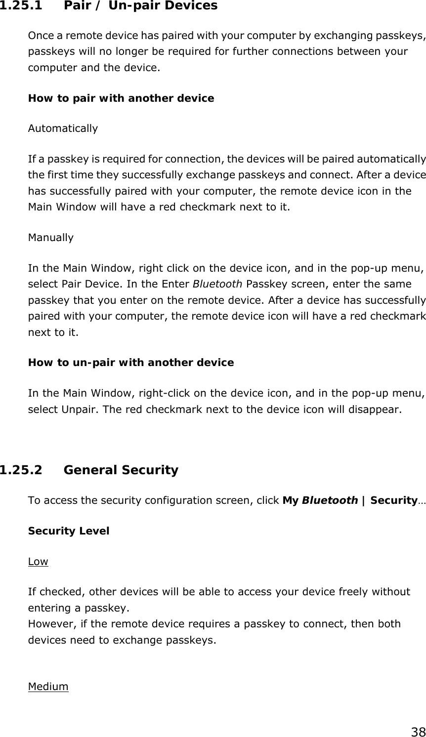 38 1.25.1  Pair / Un-pair Devices Once a remote device has paired with your computer by exchanging passkeys, passkeys will no longer be required for further connections between your computer and the device. How to pair with another device Automatically If a passkey is required for connection, the devices will be paired automatically the first time they successfully exchange passkeys and connect. After a device has successfully paired with your computer, the remote device icon in the Main Window will have a red checkmark next to it. Manually In the Main Window, right click on the device icon, and in the pop-up menu, select Pair Device. In the Enter Bluetooth Passkey screen, enter the same passkey that you enter on the remote device. After a device has successfully paired with your computer, the remote device icon will have a red checkmark next to it. How to un-pair with another device In the Main Window, right-click on the device icon, and in the pop-up menu, select Unpair. The red checkmark next to the device icon will disappear.  1.25.2 General Security To access the security configuration screen, click My Bluetooth | Security…  Security Level Low If checked, other devices will be able to access your device freely without entering a passkey. However, if the remote device requires a passkey to connect, then both devices need to exchange passkeys.  Medium 