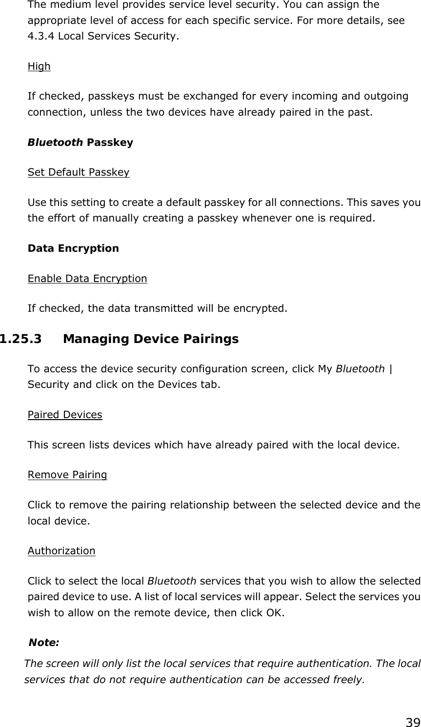 39 The medium level provides service level security. You can assign the appropriate level of access for each specific service. For more details, see 4.3.4 Local Services Security.   High If checked, passkeys must be exchanged for every incoming and outgoing connection, unless the two devices have already paired in the past.   Bluetooth Passkey Set Default Passkey Use this setting to create a default passkey for all connections. This saves you the effort of manually creating a passkey whenever one is required. Data Encryption Enable Data Encryption If checked, the data transmitted will be encrypted. 1.25.3  Managing Device Pairings To access the device security configuration screen, click My Bluetooth | Security and click on the Devices tab. Paired Devices This screen lists devices which have already paired with the local device. Remove Pairing Click to remove the pairing relationship between the selected device and the local device. Authorization Click to select the local Bluetooth services that you wish to allow the selected   paired device to use. A list of local services will appear. Select the services you wish to allow on the remote device, then click OK. Note: The screen will only list the local services that require authentication. The local services that do not require authentication can be accessed freely. 