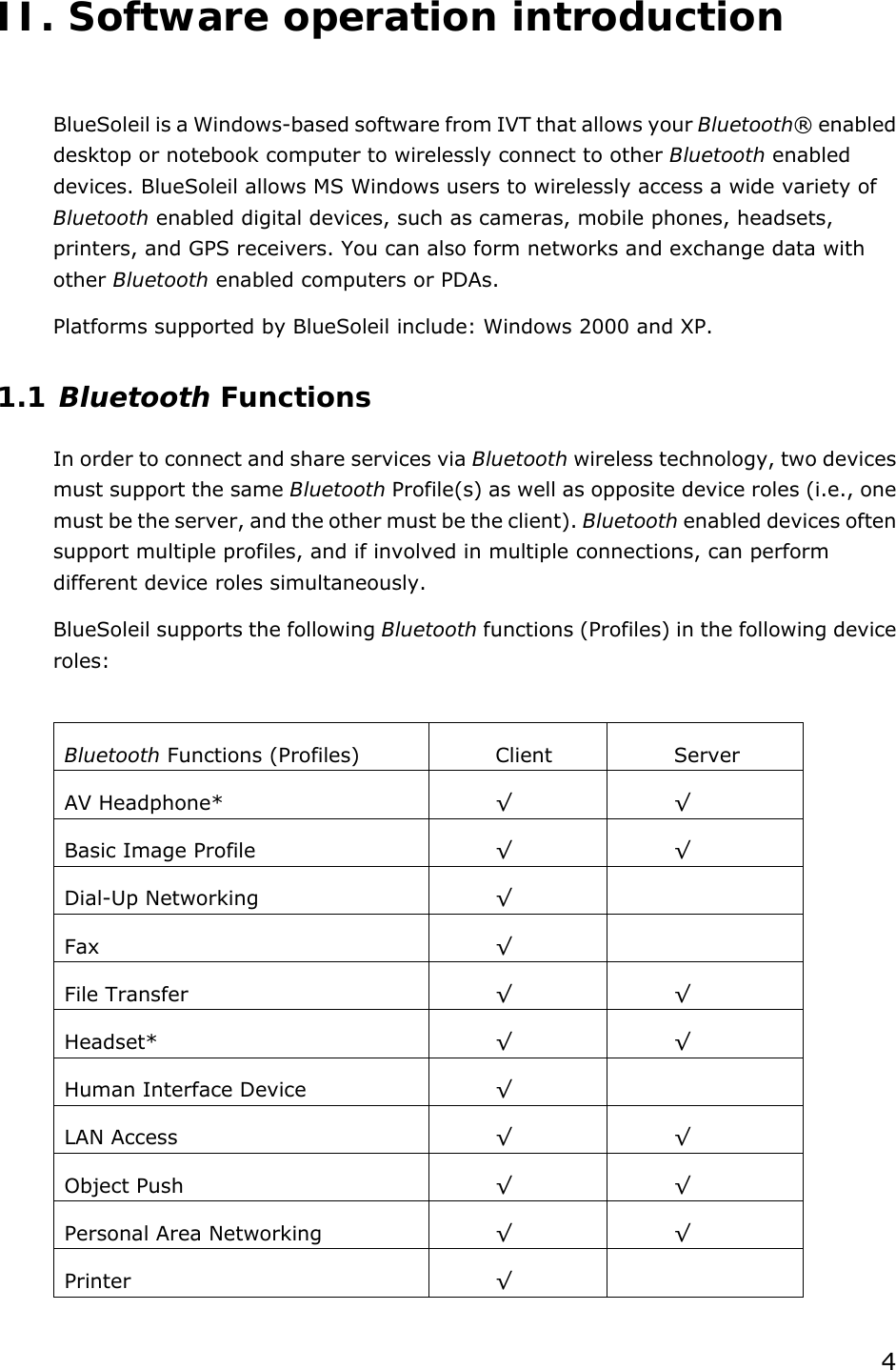 4  II. Software operation introduction  BlueSoleil is a Windows-based software from IVT that allows your Bluetooth® enabled desktop or notebook computer to wirelessly connect to other Bluetooth enabled devices. BlueSoleil allows MS Windows users to wirelessly access a wide variety of Bluetooth enabled digital devices, such as cameras, mobile phones, headsets, printers, and GPS receivers. You can also form networks and exchange data with other Bluetooth enabled computers or PDAs. Platforms supported by BlueSoleil include: Windows 2000 and XP. 1.1 Bluetooth Functions In order to connect and share services via Bluetooth wireless technology, two devices must support the same Bluetooth Profile(s) as well as opposite device roles (i.e., one must be the server, and the other must be the client). Bluetooth enabled devices often support multiple profiles, and if involved in multiple connections, can perform different device roles simultaneously. BlueSoleil supports the following Bluetooth functions (Profiles) in the following device roles:  Bluetooth Functions (Profiles)  Client  Server AV Headphone*  √ √ Basic Image Profile  √ √ Dial-Up Networking  √  Fax  √  File Transfer  √ √ Headset*  √ √ Human Interface Device  √  LAN Access  √ √ Object Push  √ √ Personal Area Networking  √ √ Printer  √  