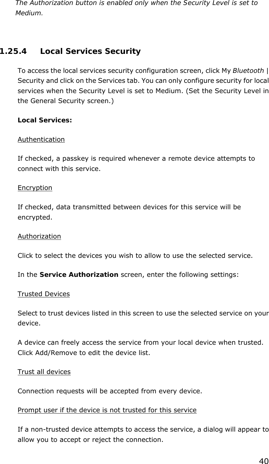 40 The Authorization button is enabled only when the Security Level is set to Medium.    1.25.4  Local Services Security To access the local services security configuration screen, click My Bluetooth | Security and click on the Services tab. You can only configure security for local services when the Security Level is set to Medium. (Set the Security Level in the General Security screen.) Local Services: Authentication If checked, a passkey is required whenever a remote device attempts to connect with this service. Encryption If checked, data transmitted between devices for this service will be encrypted. Authorization Click to select the devices you wish to allow to use the selected service. In the Service Authorization screen, enter the following settings: Trusted Devices Select to trust devices listed in this screen to use the selected service on your device. A device can freely access the service from your local device when trusted. Click Add/Remove to edit the device list. Trust all devices Connection requests will be accepted from every device.   Prompt user if the device is not trusted for this service If a non-trusted device attempts to access the service, a dialog will appear to allow you to accept or reject the connection.   