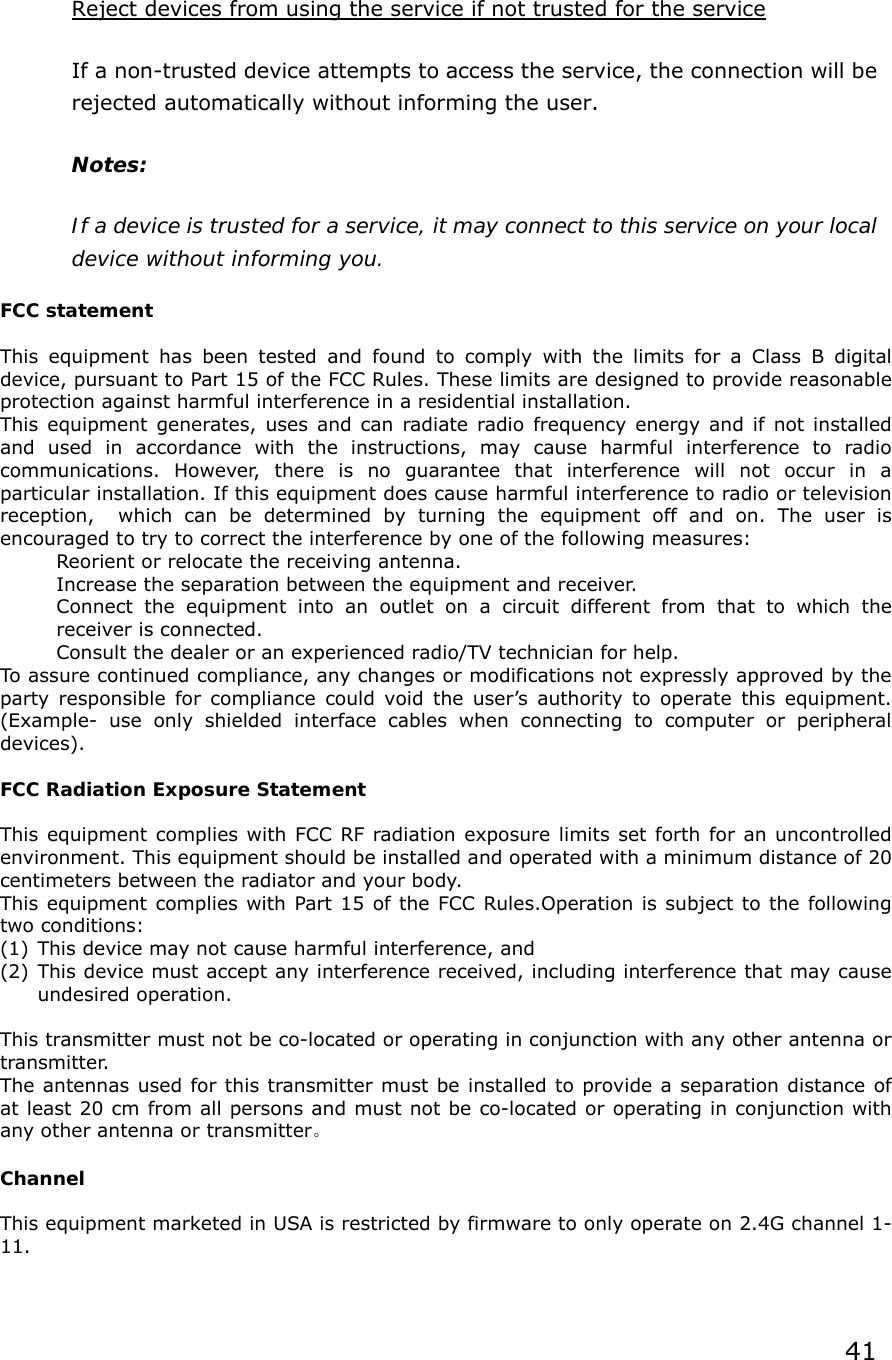 Reject devices from using the service if not trusted for the service  If a non-trusted device attempts to access the service, the connection will be rejected automatically without informing the user.   Notes:   If a device is trusted for a service, it may connect to this service on your local device without informing you.  FCC statement  This equipment has been tested and found to comply with the limits for a Class B digital device, pursuant to Part 15 of the FCC Rules. These limits are designed to provide reasonable protection against harmful interference in a residential installation. This equipment generates, uses and can radiate radio frequency energy and if not installed and used in accordance with the instructions, may cause harmful interference to radio communications. However, there is no guarantee that interference will not occur in a particular installation. If this equipment does cause harmful interference to radio or television reception,  which can be determined by turning the equipment off and on. The user is encouraged to try to correct the interference by one of the following measures: Reorient or relocate the receiving antenna. Increase the separation between the equipment and receiver. Connect the equipment into an outlet on a circuit different from that to which the receiver is connected. Consult the dealer or an experienced radio/TV technician for help. To assure continued compliance, any changes or modifications not expressly approved by the party responsible for compliance could void the user’s authority to operate this equipment. (Example- use only shielded interface cables when connecting to computer or peripheral devices).  FCC Radiation Exposure Statement  This equipment complies with FCC RF radiation exposure limits set forth for an uncontrolled environment. This equipment should be installed and operated with a minimum distance of 20 centimeters between the radiator and your body. This equipment complies with Part 15 of the FCC Rules.Operation is subject to the following two conditions: (1) This device may not cause harmful interference, and (2) This device must accept any interference received, including interference that may cause undesired operation.  This transmitter must not be co-located or operating in conjunction with any other antenna or transmitter. The antennas used for this transmitter must be installed to provide a separation distance of at least 20 cm from all persons and must not be co-located or operating in conjunction with any other antenna or transmitter。  Channel  This equipment marketed in USA is restricted by firmware to only operate on 2.4G channel 1-11.     41 