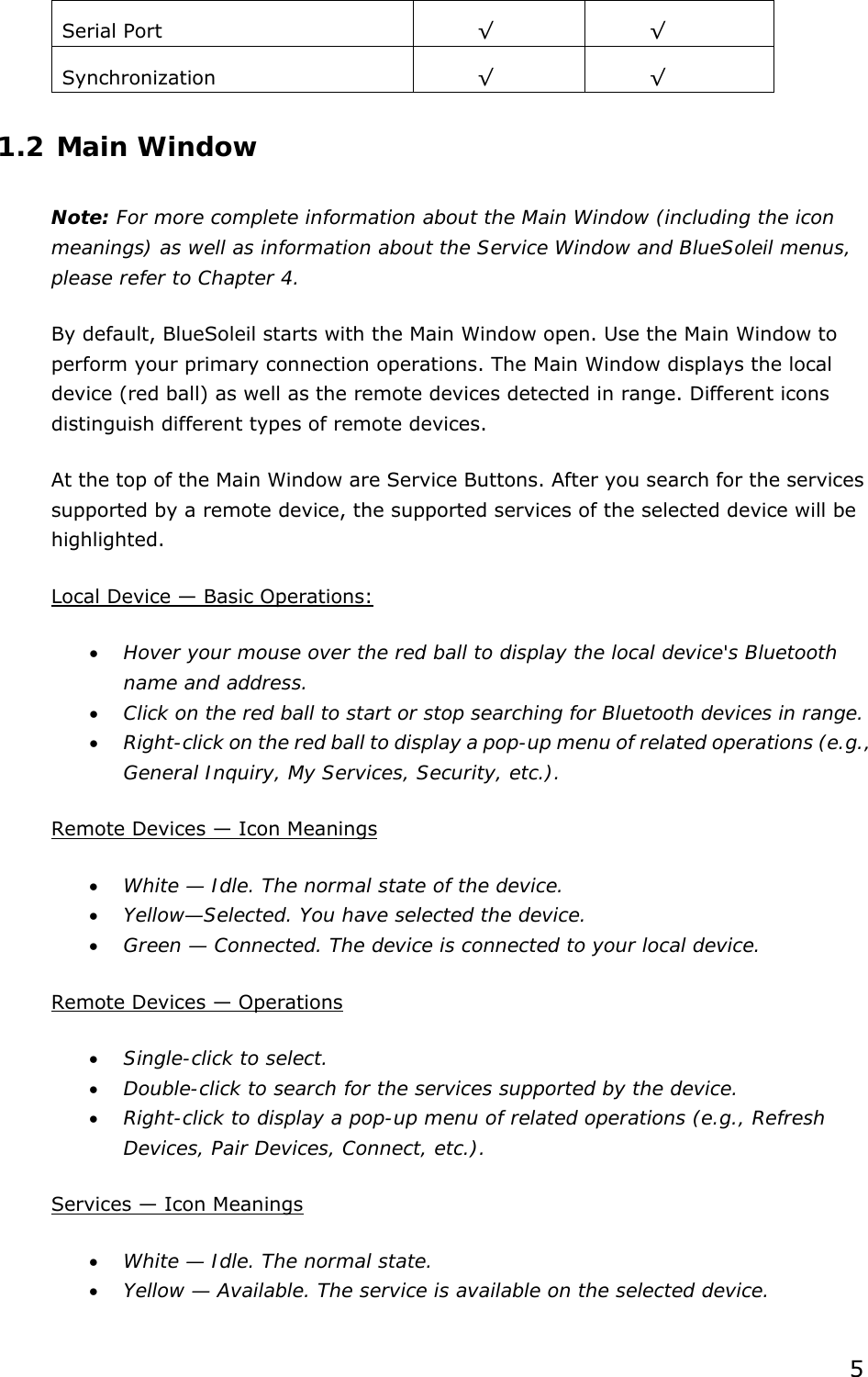  5 Serial Port  √ √ Synchronization   √ √ 1.2 Main Window Note: For more complete information about the Main Window (including the icon meanings) as well as information about the Service Window and BlueSoleil menus, please refer to Chapter 4. By default, BlueSoleil starts with the Main Window open. Use the Main Window to perform your primary connection operations. The Main Window displays the local device (red ball) as well as the remote devices detected in range. Different icons distinguish different types of remote devices.   At the top of the Main Window are Service Buttons. After you search for the services supported by a remote device, the supported services of the selected device will be highlighted. Local Device — Basic Operations: •  Hover your mouse over the red ball to display the local device&apos;s Bluetooth name and address. •  Click on the red ball to start or stop searching for Bluetooth devices in range. •  Right-click on the red ball to display a pop-up menu of related operations (e.g., General Inquiry, My Services, Security, etc.). Remote Devices — Icon Meanings •  White — Idle. The normal state of the device. •  Yellow—Selected. You have selected the device. •  Green — Connected. The device is connected to your local device. Remote Devices — Operations •  Single-click to select. •  Double-click to search for the services supported by the device. •  Right-click to display a pop-up menu of related operations (e.g., Refresh Devices, Pair Devices, Connect, etc.). Services — Icon Meanings •  White — Idle. The normal state. •  Yellow — Available. The service is available on the selected device. 