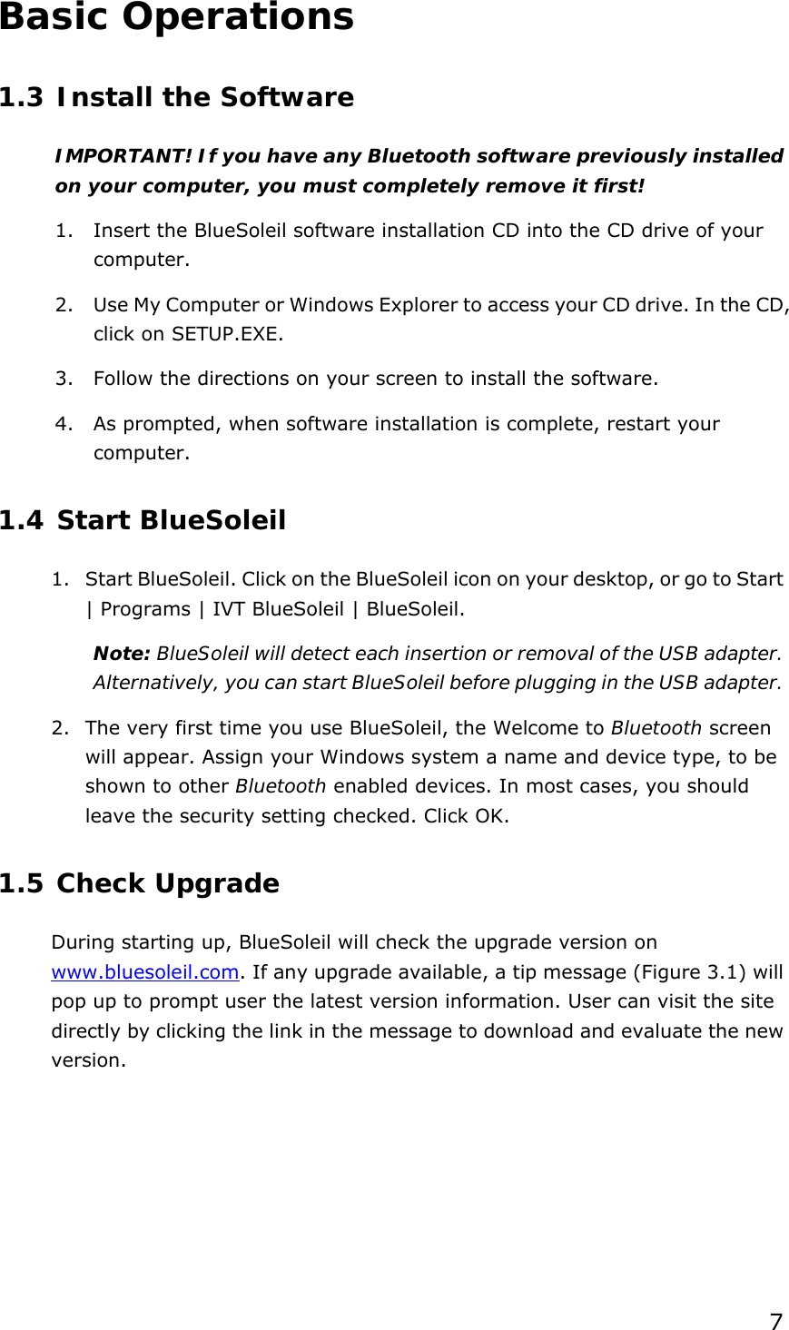  7 Basic Operations 1.3 Install the Software IMPORTANT! If you have any Bluetooth software previously installed on your computer, you must completely remove it first! 1.  Insert the BlueSoleil software installation CD into the CD drive of your computer. 2.  Use My Computer or Windows Explorer to access your CD drive. In the CD, click on SETUP.EXE. 3.  Follow the directions on your screen to install the software. 4.  As prompted, when software installation is complete, restart your computer. 1.4 Start BlueSoleil 1.  Start BlueSoleil. Click on the BlueSoleil icon on your desktop, or go to Start | Programs | IVT BlueSoleil | BlueSoleil. Note: BlueSoleil will detect each insertion or removal of the USB adapter. Alternatively, you can start BlueSoleil before plugging in the USB adapter. 2.  The very first time you use BlueSoleil, the Welcome to Bluetooth screen will appear. Assign your Windows system a name and device type, to be shown to other Bluetooth enabled devices. In most cases, you should leave the security setting checked. Click OK. 1.5 Check Upgrade During starting up, BlueSoleil will check the upgrade version on www.bluesoleil.com. If any upgrade available, a tip message (Figure 3.1) will pop up to prompt user the latest version information. User can visit the site directly by clicking the link in the message to download and evaluate the new version. 
