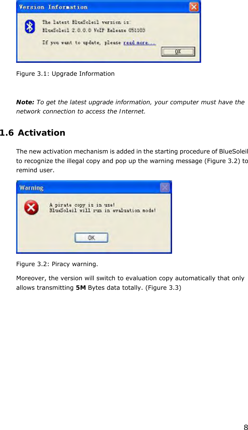  8  Figure 3.1: Upgrade Information   Note: To get the latest upgrade information, your computer must have the network connection to access the Internet. 1.6 Activation The new activation mechanism is added in the starting procedure of BlueSoleil to recognize the illegal copy and pop up the warning message (Figure 3.2) to remind user.  Figure 3.2: Piracy warning. Moreover, the version will switch to evaluation copy automatically that only allows transmitting 5M Bytes data totally. (Figure 3.3) 
