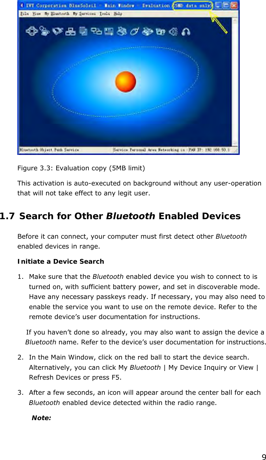  9  Figure 3.3: Evaluation copy (5MB limit) This activation is auto-executed on background without any user-operation that will not take effect to any legit user. 1.7 Search for Other Bluetooth Enabled Devices Before it can connect, your computer must first detect other Bluetooth enabled devices in range. Initiate a Device Search 1.  Make sure that the Bluetooth enabled device you wish to connect to is turned on, with sufficient battery power, and set in discoverable mode. Have any necessary passkeys ready. If necessary, you may also need to enable the service you want to use on the remote device. Refer to the remote device’s user documentation for instructions. If you haven’t done so already, you may also want to assign the device a Bluetooth name. Refer to the device’s user documentation for instructions. 2.  In the Main Window, click on the red ball to start the device search. Alternatively, you can click My Bluetooth | My Device Inquiry or View | Refresh Devices or press F5. 3.  After a few seconds, an icon will appear around the center ball for each Bluetooth enabled device detected within the radio range. Note:  
