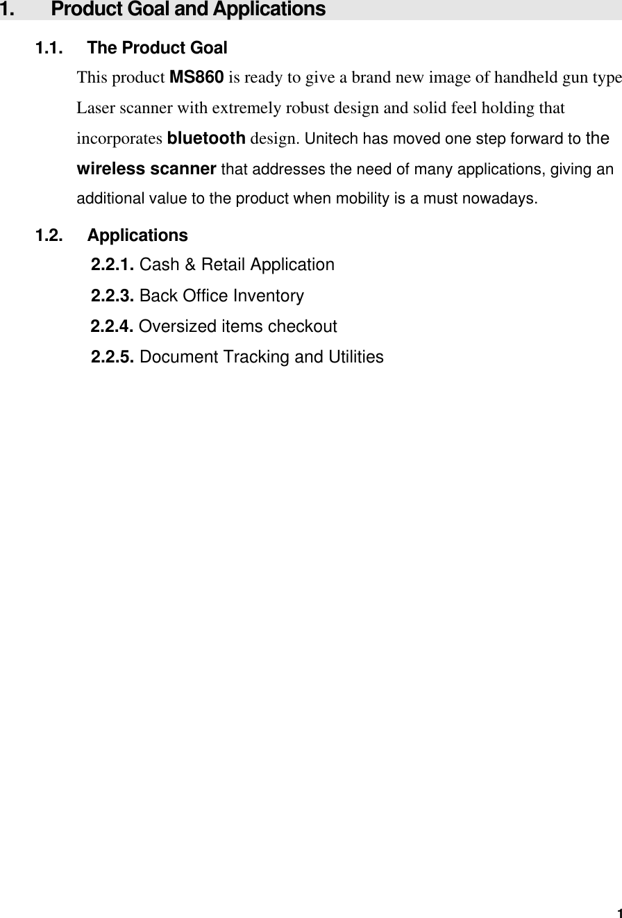  1.  Product Goal and Applications 1.1.  The Product Goal This product MS860 is ready to give a brand new image of handheld gun type Laser scanner with extremely robust design and solid feel holding that incorporates bluetooth design. Unitech has moved one step forward to the wireless scanner that addresses the need of many applications, giving an additional value to the product when mobility is a must nowadays. 1.2. Applications 2.2.1. Cash &amp; Retail Application 2.2.3. Back Office Inventory  2.2.4. Oversized items checkout 2.2.5. Document Tracking and Utilities  1