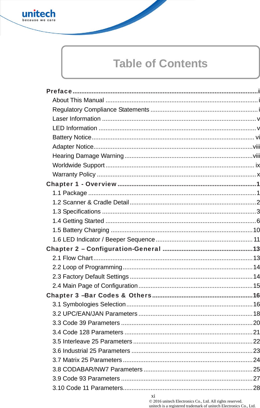  xi © 2016 unitech Electronics Co., Ltd. All rights reserved.   unitech is a registered trademark of unitech Electronics Co., Ltd. Table of Contents      Preface...........................................................................................................i About This Manual ........................................................................................i Regulatory Compliance Statements ..............................................................i Laser Information .........................................................................................v LED Information ...........................................................................................v Battery Notice.............................................................................................. vi Adapter Notice............................................................................................viii Hearing Damage Warning ..........................................................................viii Worldwide Support...................................................................................... ix Warranty Policy ............................................................................................x Chapter 1 - Overview................................................................................1 1.1 Package .................................................................................................1 1.2 Scanner &amp; Cradle Detail.........................................................................2 1.3 Specifications .........................................................................................3 1.4 Getting Started .......................................................................................6 1.5 Battery Charging ..................................................................................10 1.6 LED Indicator / Beeper Sequence........................................................ 11 Chapter 2 – Configuration-General ....................................................13 2.1 Flow Chart............................................................................................13 2.2 Loop of Programming...........................................................................14 2.3 Factory Default Settings .......................................................................14 2.4 Main Page of Configuration..................................................................15 Chapter 3 –Bar Codes &amp; Others..........................................................16 3.1 SymboIogies Selection.........................................................................16 3.2 UPC/EAN/JAN Parameters ..................................................................18 3.3 Code 39 Parameters ............................................................................20 3.4 Code 128 Parameters ..........................................................................21 3.5 Interleave 25 Parameters .....................................................................22 3.6 Industrial 25 Parameters ......................................................................23 3.7 Matrix 25 Parameters...........................................................................24 3.8 CODABAR/NW7 Parameters ...............................................................25 3.9 Code 93 Parameters ............................................................................27 3.10 Code 11 Parameters...........................................................................28 